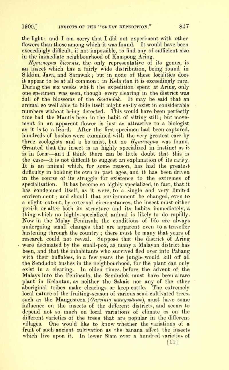 the light; and I am sorry that I did not experiment with other flowers than those among which it was found. It would have been exceedingly difficult, if not impossible, to find any of sufficient size in the immediate neighbourhood ot' Kampong Aring. Hymenopus bicornis, the only representative of its genus, is an insect which has a fairly wide distribution, being found in Sikkim, Java, and Sarawak ; but in none of these localities does it appear to be at all common ; in Kelantan it is exceedingly rare. During the six weeks which Ihe expedition spent at Aring, only one specimen was seen, though every clearing in the district was full of the blossoms of the SendudoJc. It may be said that an animal so well able to hide itself might ea>^ily exist in considerable numbers without being detected. This would have been perfectly true had the Mantis been in the habit of sitting still; but move- ment in an apparent flower is just as attractive to a biologist as it is to a lizard. After the first specimen had been captured, hundreds of bushes were examined with the very greatest care by three zoologists and a botanist, but no Hymenopus was found. Granted that the insect is as highly specialized in instinct as it is in form—an I I think there can be little doubt that this is the case—it is not difficult to suggest an explanation of its rarity. It is an animal which, for some reason, has had the greatest difficulty in holding its own in past ages, and it has been driven in the course of its struggle for existence to the extremes of specialization. It has become so highly specialized, in fact, that it has condemned itself, as it were, to a single and very limited environment; and should that environment be changed, even to a slight extent, by external circumstances, the insect must either perish or alter both its structure and its habits immediately, a thing which no highly-specialized animal is likely to do rapidly. Now in the Malay Peninsula the conditions of life are always undergoing small changes that are apparent even to a traveller hastening through the country ; there must be many that years of research could not reveal. Suppose that the district of Aring were decimated by the small-pox, as many a Malayan district has been, and that the inhabitants who survived fled over into Pahang with their buffaloes, in a few years the jungle would kill off all the Sendudok bushes in the neighbourhood, for the plant can only exist in a clearing. In olden times, before the advent of the Malays into the Peninsula, the Sendudok must have been a rare plant in Kelantan, as neither the Sakais nor any of the other aboriginal tribes make clearings or keep cattle. The extremely local nature of the fruiting-season of various semi-cultivated trees, such as the Mangosteen {Garcmia mamjostana), must have some influence on the insects of the dififerent districts, and seems to depend not so much on local variations of climate as on the different varieties of the trees that are popular in the different villages. One would like to know whether the variations of a fruit of such ancient cultivation as the banana affect the insects which live upon it, Tn lower Siam over a hundred varieties of [HI