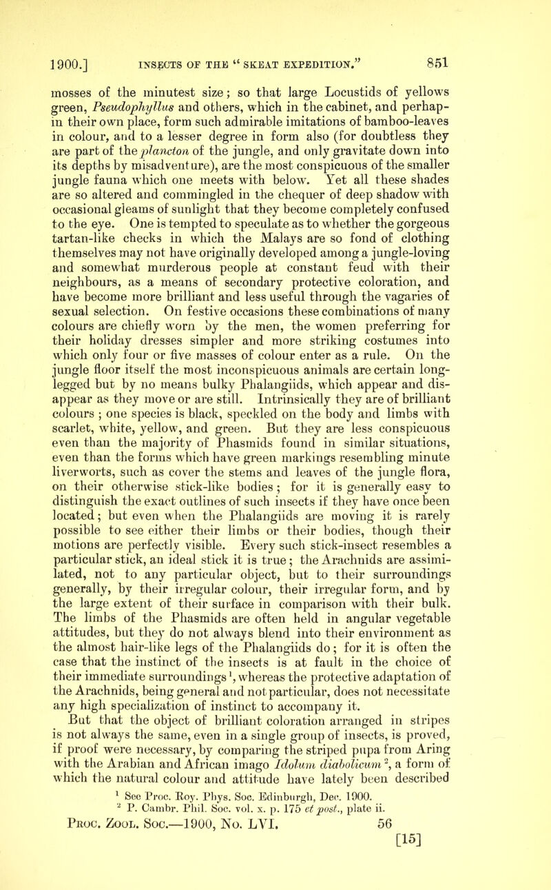 mosses of the minutest size; so that large Locustids of yellows green, Pseudophyllus and others, which in the cabinet, and perhap- m their own place, form such admirable imitations of bamboo-leaves in colour, and to a lesser degree in form also (for doubtless they are part of i\iQplancton of the jungle, and only gravitate down into its depths by misadventure), are the most conspicuous of the smaller jungle fauna which one meets wdth below. Tet all these shades are so altered and commingled in the chequer of deep shadow with occasional gleams of sunlight that they become completely confused to the eye. One is tempted to speculate as to whether the gorgeous tartan-like checks in which the Malays are so fond of clothing themselves may not have originally developed among a jungle-loving and somewhat murderous people at constant feud with their neighbours, as a means of secondary protective coloration, and have become more brilliant and less useful through the vagaries of sexual selection. On festive occasions these combinations of many colours are chiefly w^orn by the men, the women preferring for their holiday dresses simpler and more striking costumes into which only four or five masses of colour enter as a rule. On the jungle floor itself the most inconspicuous animals are certain long- legged but by no means bulky Phalangiids, w’hich appear and dis- appear as they move or are still. Intrinsically they are of brilliant colours ; one species is black, speckled on the body and limbs with scarlet, white, yellow, and green. But they are less conspicuous even than the majority of Phasmids found in similar situations, even than the forms which have green markings resembling minute liverworts, such as cover the stems and leaves of the jungle flora, on their otherwise stick-like bodies ; for it is generally easy to distinguish the exact outlines of such insects if they have once been located; but even when the Phalangiids are moving it is rarely possible to see either their limbs or their bodies, though their motions are perfectly visible. Every such stick-insect resembles a particular stick, an ideal stick it is true; the Arachnids are assimi- lated, not to any particular object, but to their surroundings generally, by their irregular colour, their irregular form, and by the large extent of their surface in comparison with their bulk. The limbs of the Phasmids are often held in angular vegetable attitudes, but they do not always blend into their environment as the almost hair-like legs of the Phalangiids do; for it is often the case that the instinct of the insects is at fault in the choice of their immediate surroundings \ whereas the protective adaptation of the Arachnids, being general and not particular, does not necessitate any high specialization of instinct to accompany it. But that the object of brilliant coloration arranged in stripes is not always the same, even in a single group of insects, is proved, if proof were necessary, by comparing the striped pupa from Aring with the Arabian and African imago Idolum diabolicum'^, a form of which the natural colour and attitude have lately been described ^ See Proc. Roy. Phys. Soc. Edinburgh, Dee. 1900. P. Cambr. Phil. Soc. vol. x. p. 175 et post., plate ii. Prog. Zool. Soc.—1900, No. LVI. 56 [15]