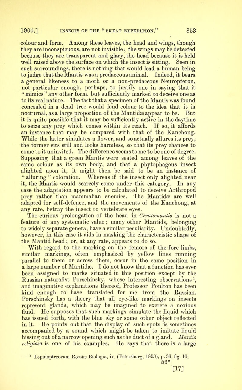 colour and form. Among these leaves, the head and wings, though they are inconspicuous, are not invisible; the wings may be detected because they are transparent and glary, the head because it is held well raised above the surface on which the insect is sitting. Seen in such surroundings, there is nothing that would lead a human being to judge that the Mantis was a predaceous animal. Indeed, it bears a general likeness to a moth or a non-predaceous Neuropteron, not particular enough, perhaps, to justify one in saying that it “mimics” any other form, but sufficiently marked to deceive one as to its real nature. The fact that a specimen of the Mantis was found concealed in a dead tree would lend colour to the idea that it is nocturnal, as a large proportion of the Mantidm appear to be. But it is quite possible that it may be sufficiently active in the daytime to seize any prey which comes within its reach. If so, it affords an instance that may be compared with that of the Kanchong. While the latter simulates a flower, and so actually allures its prey, the former sits still and looks harmless, so that its prey chances to come to it uninvited. The difference seems to me to be one of degree. Supposing that a green Mantis were seated among leaves of the same colour as its own body, and that a phytophagous insect alighted upon it, it might then be said to be an instance of “ alluring ” coloration. Whereas if the insect only alighted near it, the Mantis would scarcely come under this category. In any case the adaptation appears to be calculated to deceive Arthropod prey rather than mammalian enemies. The Mantidse are well adapted for self-defence, and the movements of the Kanchong, at any rate, betray the insect to vertebrate eyes. The curious prolongation of the head in Ceratomantis is not a feature of any systematic value ; many other Mantids, belonging to widely separate genera, have a similar peculiarity. Undoubtedly, however, in this case it aids in masking the characteristic shape of the Mantid head; or, at any rate, appears to do so. With regard to the marking on the femora of the fore limbs, similar markings, often emphasized by yellow lines running parallel to them or across them, occur in the same position in a large number of Mantidse. I do not know that a function has ever been assigned to marks situated in this position except by the Kussian naturalist Porschinsky, whose interesting observations \ and imaginative explanations thereof. Professor Poulton has been kind enough to have translated for me from the Bussian. Porschinsky has a theory that ail eye-like markings on insects represent glands, which may be imagined to excrete a noxious fluid. He supposes that such markings simulate the liquid which has issued forth, with the blue sky or some other object reflected in it. He points out that the display of such spots is sometimes accompanied by a sound which might be taken to imitate liquid hissing out of a narrow opening such as the duct of a gland. Mantis religiosa is one of his examples. He says that there is a large ^ Lepidopterorum Kossise Biologia, iv. (Petersburg, 1893), p. 36, fig. 10. 56* [17J