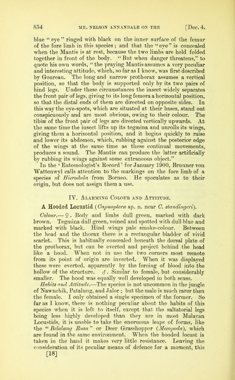 blue “ eye ” ringed with black on the inner surface of the femur of the fore limb in this species ; and that the “ eye ” is concealed when the Mantis is at rest, because the two limbs are held folded together in front of the body. “ But when danger threatens,” to quote his own words, “ the praying Mantis assumes a yery peculiar and interesting attitude, which, so far as I know, was first described by Goureau. The long and narrow prothorax assumes a vertical position, so that the body is supported only by its two pairs of hind legs. Under these circumstances the insect widely separates the front pair of legs, giving to its long femora a horizontal position, so that the distal ends of them are directed on opposite sides. In this way the eye-spots, which are situated at their bases, stand out conspicuously and are most obvious, owing to their colour. The tibise of the front pair of legs are directed vertically upwards. At the same time the insect lifts up its tegmina and unrolls its wings, giving them a horizontal position, and it begins quickly to raise and lower its abdomen, which, rubbing against the posterior edge of the wings at the same time as these continual movements, produces a sound. The Mantis can produce the latter artificially by rubbing its wings against some extraneous object.” In the ‘Entomologist’s E-ecord’ for January 1900, Brunner von Wattenwyl calls attention to the markings on the fore limb of a species of Hierodula from Borneo. He speculates as to their origin, but does not assign them a use. lY. Alaemit^g Colotjr ahh Attitude. A Hooded Locustid {Gapnoptera sp. n. near C. staudlngeri). Colour.— 2 • Body and limbs dull green, marked with dark brown. Tegmina dull green, veined and spotted with dull blue and marked with black. Hind wings pale smoke-colour. Between the head and the thorax there is a rectangular bladder of vivid scarlet. This is habitually concealed beneath the dorsal plate of the prothorax, but can be everted and project behind the head like a hood. When not in use the two corners most remote from its point of origin are inverted. When it was displayed these were everted, apparently by the forcing of blood into the hollow of the structure. S • Similar to female, but considerably smaller. The hood was equally well developed in both sexes. Habits and Attitude.—The species is not uncommon in the jungle of Nawnchik, Patalung, and Jalor ; but the male is much rarer than the female. I only obtained a single specimen of the former. So far as I know, there is nothing peculiar about the habits of this species when it is left to itself, except that the saltatorial legs being less highly developed than they are in most Malayan Locustids, it is unable to take the enormous leaps of forms, like the “ Belalang Rusa ” or Deer Grasshopper {Mecopoda\ which are found in the same environment. When the hooded locust is taken in the hand it makes very little resistance. Leaving the consideration of its peculiar means of defence for a moment, this [18]
