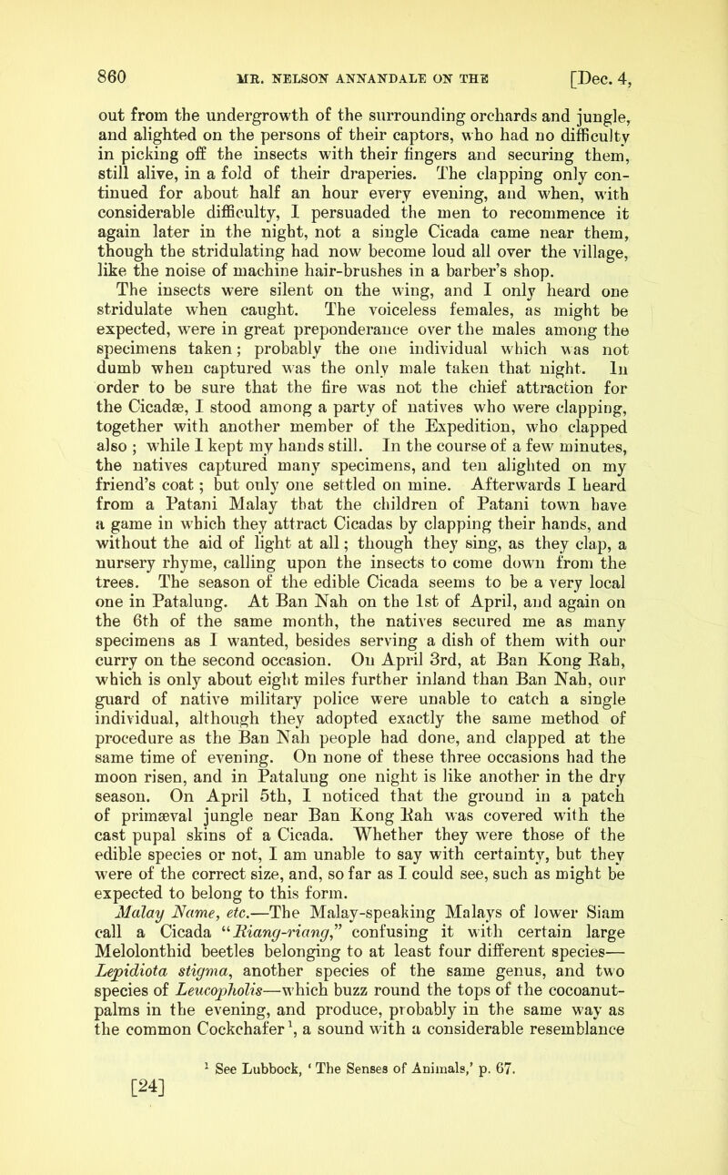 out from the undergrowth of the surrounding orchards and jungle, and alighted on the persons of their captors, who had no difficulty in picking off the insects with their fingers and securing them, still alive, in a fold of their draperies. The clapping only con- tinued for about half an hour every evening, and when, with considerable difficulty, I persuaded the men to recommence it again later in the night, not a single Cicada came near them, though the stridulating had now become loud all over the village, like the noise of machine hair-brushes in a barber’s shop. The insects were silent on the wing, and I only heard one stridulate when caught. The voiceless females, as might be expected, were in great preponderance over the males among the specimens taken; probably the one individual which was not dumb when captured was the only male taken that night. In order to be sure that the fire was not the chief attraction for the Cicadae, I stood among a party of natives who were clapping, together with another member of the Expedition, who clapped also ; while I kept my hands still. In the course of a few minutes, the natives captured many specimens, and ten alighted on my friend’s coat; but only one settled on mine. Afterwards I heard from a Patani Malay that the children of Patani town have a game in which they attract Cicadas by clapping their hands, and without the aid of light at all; though they sing, as they clap, a nursery rhyme, calling upon the insects to come down from the trees. The season of the edible Cicada seems to be a very local one in Patalung. At Ban Nah on the 1st of April, and again on the 6th of the same month, the natives secured me as many specimens as I wanted, besides serving a dish of them with our curry on the second occasion. On April 3rd, at Ban Kong Eah, which is only about eight miles further inland than Ban Nah, our guard of native military police were unable to catch a single individual, although they adopted exactly the same method of procedure as the Ban Nah people had done, and clapped at the same time of evening. On none of these three occasions had the moon risen, and in Patalung one night is like another in the dry season. On April 5th, I noticed that the ground in a patch of primaeval jungle near Ban Kong Kah was covered with the cast pupal skins of a Cicada. Whether they were those of the edible species or not, I am unable to say with certainty, but they were of the correct size, and, so far as I could see, such as might be expected to belong to this form. Malay Name, etc.—The Malay-speaking Malays of lower Siam call a Cicada Riang-riang,^’ confusing it with certain large Melolonthid beetles belonging to at least four different species— Lepidiota stigma, another species of the same genus, and two species of LeucopTiolis—w hich buzz round the tops of the cocoanut- palms in the evening, and produce, probably in the same way as the common Cockchafer \ a sound with a considerable resemblance ’ See Lubbock, ‘ The Senses of Animals,’ p. 67. [24]