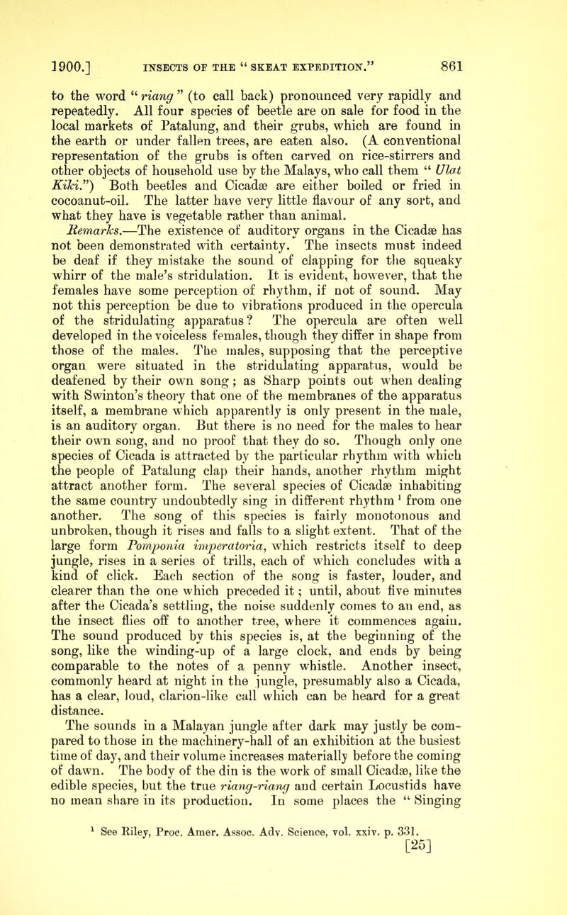 to the word “ riang ” (to call back) pronounced very rapidly and repeatedly. All four species of beetle are on sale for food in the local markets of Patalung, and their grubs, which are found in the earth or under fallen trees, are eaten also. (A conventional representation of the grubs is often carved on rice-stirrers and other objects of household use by the Malays, who call them “ Ulat Kihi.”) Both beetles and CicadsB are either boiled or fried in cocoanut-oil. The latter have very little flavour of any sort, and what they have is vegetable rather than animal. Remarks.—The existence of auditory organs in the Cicadae has not been demonstrated with certainty. The insects must indeed be deaf if they mistake the sound of clapping for tlie squeaky whirr of the male’s stridulation. It is evident, however, that the females have some perception of rhythm, if not of sound. May not this perception be due to vibrations produced in the opercula of the stridulating apparatus ? The opercula are often well developed in the voiceless females, though they differ in shape from those of the males. The males, supposing that the perceptive organ were situated in the stridulating apparatus, would be deafened by their own song; as Sharp points out when dealing with Swinton’s theory that one of the membranes of the apparatus itself, a membrane which apparently is only present in the male, is an auditory organ. But there is no need for the males to hear their own song, and no proof that they do so. Though only one species of Cicada is attracted by the particular rhythm with which the people of Patalung clap their hands, another rhythm might attract another form. The several species of Cicadae inhabiting the same country undoubtedly sing in different rhythm ^ from one another. The song of this species is fairly monotonous and unbroken, though it rises and falls to a slight extent. That of the large form Pomponia imperatoria, which restricts itself to deep jungle, rises in a series of trills, each of which concludes with a kind of click. Each section of the song is faster, louder, and clearer than the one which preceded it; until, about five minutes after the Cicada’s settling, the noise suddenly comes to au end, as the insect flies off to another tree, where it commences again. The sound produced by this species is, at the beginning of the song, like the winding-up of a large clock, and ends by being comparable to the notes of a penny whistle. Another insect, commonly heard at night in the jungle, presumably also a Cicada, has a clear, loud, clarion-like call which can be heard for a great distance. The sounds in a Malayan jungle after dark may justly be com- pared to those in the machinery-hall of an exhibition at the busiest time of day, and their volume increases materially before the coming of dawn. The body of the din is the work of small Cicadae, like the edible species, but the true riang-riang and certain Locustids have no mean share in its production. In some places the “ Singing ^ See Itiley, Proc. Amer. Assoc. Adv. Science, vol. xxiv. p. 331. [25]
