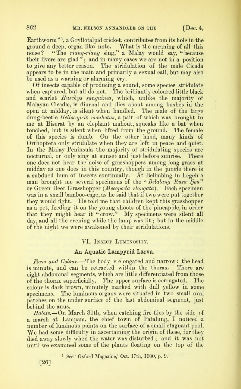 Earthworm” \ a Gryllotalpid cricket, contributes from its hole in the ground a deep, organ-like note. What is the meaning of all this noise ? “ The riang-riang sing,” a Malay would say, “ because their livers are glad ”; and in many cases we are not in a position to give any better reason. The stridulation of the male Cicada appears to be in the main and primarily a sexual call, but may also be used as a warning or alarming cry. Of insects capable of producing a sound, some species stridulate M'hen captured, but all do not. The brilliantly coloured little black and scarlet Huechys sanguinea^ which, unlike the majority of Malayan Cicadse, is diurnal and flies about among bushes in the open at midday, is silent when handled. The male of the large dung-beetle Eeliocopris mouhotus^ a pair of which was brought to me at Biserat by an elephant mahout, squeaks like a bat when touched, but is silent when lifted from the ground. The female of this species is dumb. On the other hand, many kinds of Orthoptera only stridulate when they are left in peace and quiet. In the Malay Peninsula the majority of stridulating species are nocturnal, or only sing at sunset and just before sunrise. There one does not hear the noise of grasshoppers among long grass at midday as one does in this country, though in the jungle there is a subdued hum of insects continually. At Belimbing in Legeh a man brought me several specimens of the Belalang Uusa Ijou'” or Green Deer Grasshopper {Mecopoda elongata). Each specimen was in a small bamboo-cage, as he said that if two were put together they would fight. He told me that children kept this grasshopper as a pet, feeding it on the young shoots of the pineapple, in order that they might hear it “ crow.” My specimens were silent all day, and all the evening while the lamp was lit; but in the middle of the night we were awakened by their stridulations. VI. Insect Luminosity. An Aquatic Lampyrid Larva. Form and Colour.—The body is elongated and narrow: the head is minute, and can be retracted within the thorax. There are eight abdominal segments, which are little differentiated from those of the thorax superficially. The upper surface is corrugated. The colour is dark brown, minutely marked with dull yellow in some specimens. The luminous organs were situated in two small oval patches on the under surface of the last abdominal segment, just behind the anus. Habits.—On March 30th, when catching fire-flies by the side of a marsh at Lampam, the chief town of Fatalung, I noticed a number of luminous points on the surface of a small stagnant pool. We had some difficulty in ascertaining the origin of these, for they died away slowly when the water was disturbed ; and it was not until we examined some of the plants floating on the top of the ^ See ‘ Oxford Magazine,’ Oct. 17th, 1900, p. 9. [26]