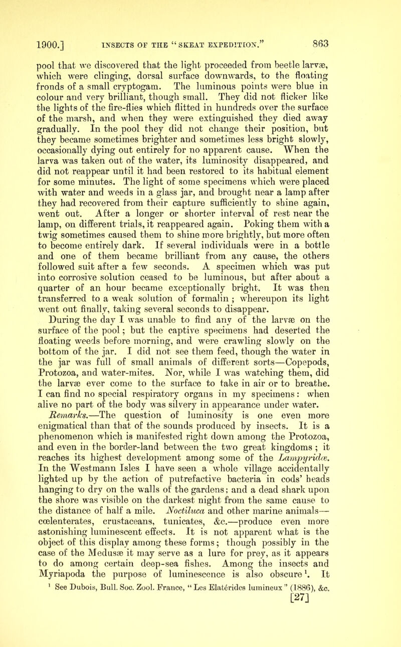 pool that we discovered that the light proceeded from beetle larv*, which were clinging, dorsal surface downwards, to the floating fronds of a small cryptogam. The luminous points were blue in colour and very hrilliant, though small. They did not flicker like the lights of the fire-flies which flitted in hundreds over the surface of the marsh, and when they were extinguished they died away gradually. In the pool they did not change their position, but t^hey became sometimes brighter and sometimes less bright slowly, occasionally dying out entirely for no apparent cause. When the larva was taken out of the water, its luminosity disappeared, and did not reappear until it had been restored to its habitual element for some minutes. The light of some specimens which were placed with water and weeds in a glass jar, and brought near a lamp after they had recovered from their capture sufficiently to shine again, went out. After a longer or shorter interval of rest near the lamp, on different trials, it reappeared again. Poking them with a twig sometimes caused them to shine more brightly, but more often to become entirely dark. If several individuals were in a bottle and one of them became brilliant from any cause, the others followed suit after a few seconds. A specimen which was put into corrosive solution ceased to be luminous, but after about a quarter of an hour became exceptionally bright. It was then transferred to a weak solution of formalin ; whereupon its light went out finally, taking several seconds to disappear. During the day I was unable to find any of the larvae on the surface of the pool; but the captive specimens had deserted the floating weeds before morning, and were crawling slowly on the bottom of the jar. I did not see them feed, though the water in the jar was full of small animals of different sorts—Copepods, Protozoa, and water-mites. Nor, while I was watching them, did the larv30 ever come to the surface to take in air or to breathe. I can find no special respiratory organs in my specimens: when alive no part of the body was silvery in appearance under water. Remarks.—The question of luminosity is one even more enigmatical than that of the sounds produced by insects. It is a phenomenon which is manifested right down among the Protozoa, and even in the border-land between the two great kingdoms ; it reaches its highest development among some of the Lampyridce. In the Westmann Isles I have seen a whole village accidentally lighted up by the action of putrefactive bacteria in cods’ heads hanging to dry on the walls of the gardens; and a dead shark upon the shore was visible on the darkest night from the same cause to the distance of half a mile. Noctiluca and other marine animals— coelenterates, crustaceans, tunicates, &c.—produce even more astonishing luminescent effects. It is not apparent what is the object of this display among these forms; though possibly in the case of the Medusae it may serve as a lure for prey, as it appears to do among certain deep-sea fishes. Among the insects and Myriapoda the purpose of luminescence is also obscure h It ^ See Dubois, Bull. Soc. Zool. France, “ Les Elat6rides luraineux ” (1886), &c. [27]