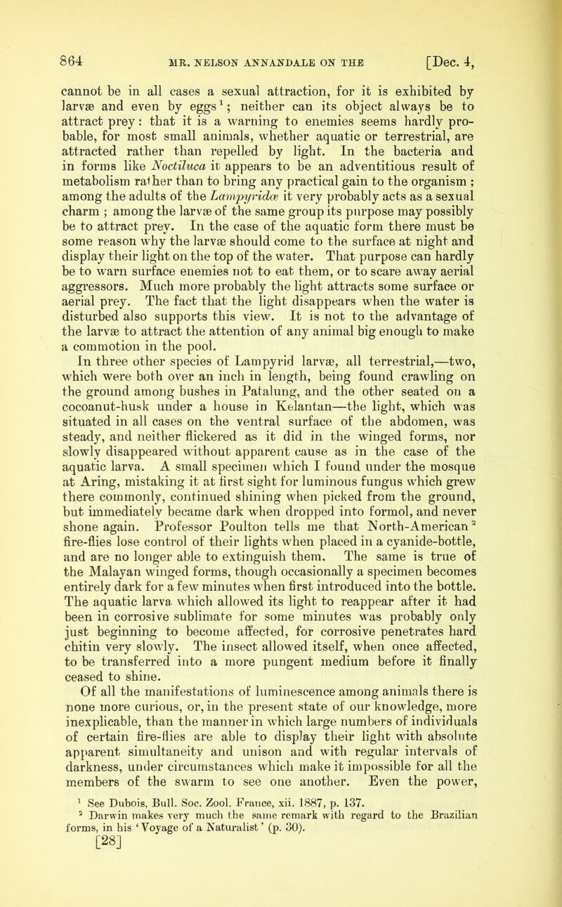 cannot be in all cases a sexual attraction, for it is exhibited by larvsB and even by eggs ^; neither can its object always be to attract prey: that it is a warning to enemies seems hardly pro- bable, for most small animals, whether aquatic or terrestrial, are attracted rather than repelled by light. In the bacteria and in forms like Noctiluca it appears to be an adventitious result of metabolism rafher than to bring any practical gain to the organism ; among the adults of the Lampyridw it very probably acts as a sexual charm ; among the larvse of the same group its purpose may possibly be to attract prey. In the case of the aquatic form there must be some reason why the larvae should come to the surface at night and display their light on the top of the water. That purpose can hardly be to warn surface enemies not to eat them, or to scare away aerial aggressors. Much more probably the light attracts some surface or aerial prey. The fact that the light disappears when the water is disturbed also supports this view. It is not to the advantage of the larvse to attract the attention of any animal big enough to make a commotion in the pool. In three other species of Lampyrid larvse, all terrestrial,—two, which were both over an inch in length, being found crawling on the ground among bushes in Patalung, and the other seated on a cocoanut-husk under a house in Kelantan—the light, which was situated in all cases on the ventral surface of the abdomen, was steady, and neither flickered as it did in the winged forms, nor slowly disappeared without apparent cause as in the case of the aquatic larva. A small specimen which I found under the mosque at Aring, mistaking it at first sight for luminous fungus which grew there commonly, continued shining w^hen picked from the ground, but immediately became dark w^hen dropped into formol, and never shone again. Professor Poulton tells me that INorth-American ^ fire-flies lose control of their lights when placed in a cyanide-bottle, and are no longer able to extinguish them. The same is true of the Malayan winged forms, though occasionally a specimen becomes entirely dark for a few minutes when first introduced into the bottle. The aquatic larva which allowed its light to reappear after it had been in corrosive sublimate for some minutes was probably only just beginning to become affected, for corrosive penetrates hard chitin very slowly. The insect allowed itself, when once affected, to be transferred into a more pungent medium before it finally ceased to shine. Of all the manifestations of luminescence among animals there is none more curious, or, in the present state of our knowledge, more inexplicable, than the manner in which large numbers of individuals of certain fire-flies are able to display their light wfith absolute apparent simultaneity and unison and with regular intervals of darkness, under circumstances which make it impossible for all the members of the swarm to see one another. Even the power, ^ See Dubois, Bull. Soc. Zool. France, xii. 1887, p. 137. ^ Darwin makes very much the same remark with regard to the Brazilian forms, in his ‘Voyage of a Naturalist ’ (p. 30). [28]