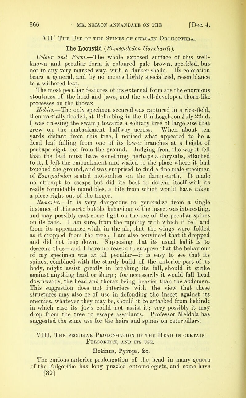 VII.’ The Use or the Spines or certain Orthoptera. The Locustid {Emnegalodon blanchardi). Colour and Form.—The whole exposed surface of this well- known and peculiar form is coloured pale brown, speckled, but not in any very marked way, with a darker shade. Its coloration bears a general, and by no means highly specialized, resemblance to a withered leaf. The most peculiar features of its external form are the enormous stoutness of the head and jaws, and the well-developed thorn-like processes on the thorax. Hahiu.—The only specimen secured was captured in a rice-field, then partially flooded, at Belimbing in the Ulu Legeh, on July 22nd. I was crossing the swamp towards a solitary tree of large size that grew on the embankment halfway across. When about ten yards distant from this tree, I noticed what appeared to be a dead leaf falling from one of its lower branches at a height of perhaps eight feet from the ground. Judging from the way it fell that the leaf must have something, perhaps a chrysalis, attached to it, I left the embankment and waded to the place where it had touched the ground, and was surprised to find a fine male specimen of Eumegalodon seated motionless on the damp earth. It made no attempt to escape but did its best to defend itself with its really formidable mandibles, a bite from which would have taken a piece right out of the finger. Remarks.—It is very dangerous to generalize from a single instance of this sort; but the behaviour of the insect was interesting, and may possibly cast some light on the use of the peculiar spines on its back. I am sure, from the rapidity with which it fell and from its appearance while in the air, that the wings were folded as it dropped from the tree; I am also convinced that it dropped and did not leap down. Supposing that its usual habit is to descend thus—and I have no reason to suppose that the behaviour of my specimen was at all peculiar—it is easy to see that its spines, combined with the sturdy build of the anterior part of its body, might assist greatly in breaking its fall, should it strike against anything hard or sharp ; for necessarily it would fall head downwards, the head and thorax being heavier than the abdomen. This suggestion does not interfere with the view that these structures may also be of use in defending the insect against its enemies, whatever they may be, should it be attacked from behind; in which case its jaws could not assist it; very possibly it may drop from the tree to escape assailants. Professor Meldola has suggested the same use for the hairs and spines on caterpillars. VIII. The peculiar Prolongation of the Head in certain PULGORID^, AND ITS USE. Eotinus, Pyrops, &c. The curious anterior prolongation of the head in many genera of the FulgoridsD has long puzzled entomologists, and some have [30]