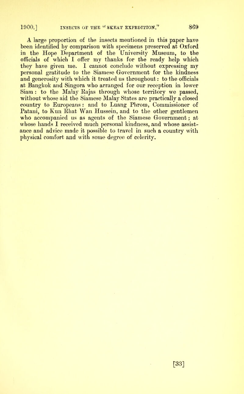 A large proportion of the insects mentioned in this paper have been identified by comparison with specimens preserved at Oxford in the Hope Department of the University Museum, to the officials of which I offer my thanks for the ready help which they have given me. I cannot conclude without expressing my personal gratitude to the Siamese Government for the kindness and generosity with which it treated us throughout; to the officials at Bangkok and Singora who arranged for our reception in lower Siam : to the Malay Eajas through whose territory we passed, without whose aid the Siamese Malay States are practically a closed country to Europeans: and to Luang Phrom, Commissioner of Patani, to Kun Ehat Wan Hussein, and to the other gentlemen who accompanied us as agents of the Siamese Government; at whose hands I received much personal kindness, and whose assist- ance and advice made it possible to travel in such a country with physical comfort and with some degree of celerity. [33]