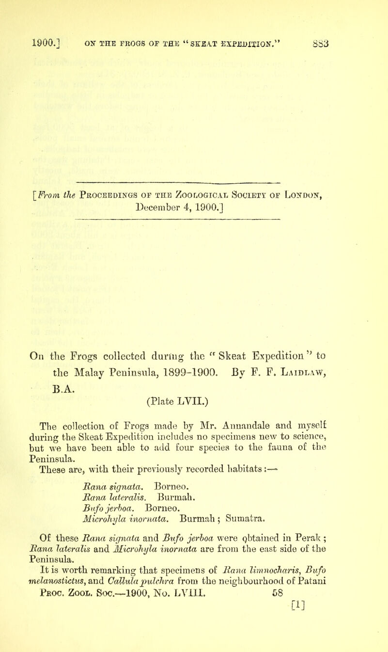 \_From the Proceedings of the Zooeogioal Society of London, December 4, 1900.] On the Frogs collected during the Skeat Expedition to the Malay Peninsula, 1899-1900. By F. F, Laidlaw, B.A. (Plate LVII.) The collection of Frogs made by Mr. Aimandale and myself during the Skeat Expedition includes no specimens new to science, but we have been able to add four species to the fauna of the Peninsula. These are, with their previously recorded habitats Rana signata. Borneo. Rana lateralis. Burmah. Bafo jerboa. Borneo. Microliyla inornata. Burmah ; Sumatra. Of these Rana signata and Bufo jerboa were pbtained in Perak ; Rana lateralis and Microhyla inornata are from the east side of the Peninsula. It is worth remarking that specimens of Rana limnocharis, Bufo melanostictus, and Callulapulclira from the neighbourhood ofPatani Peoc. Zool. Soc.—1900, No. LVill. 58 [1]