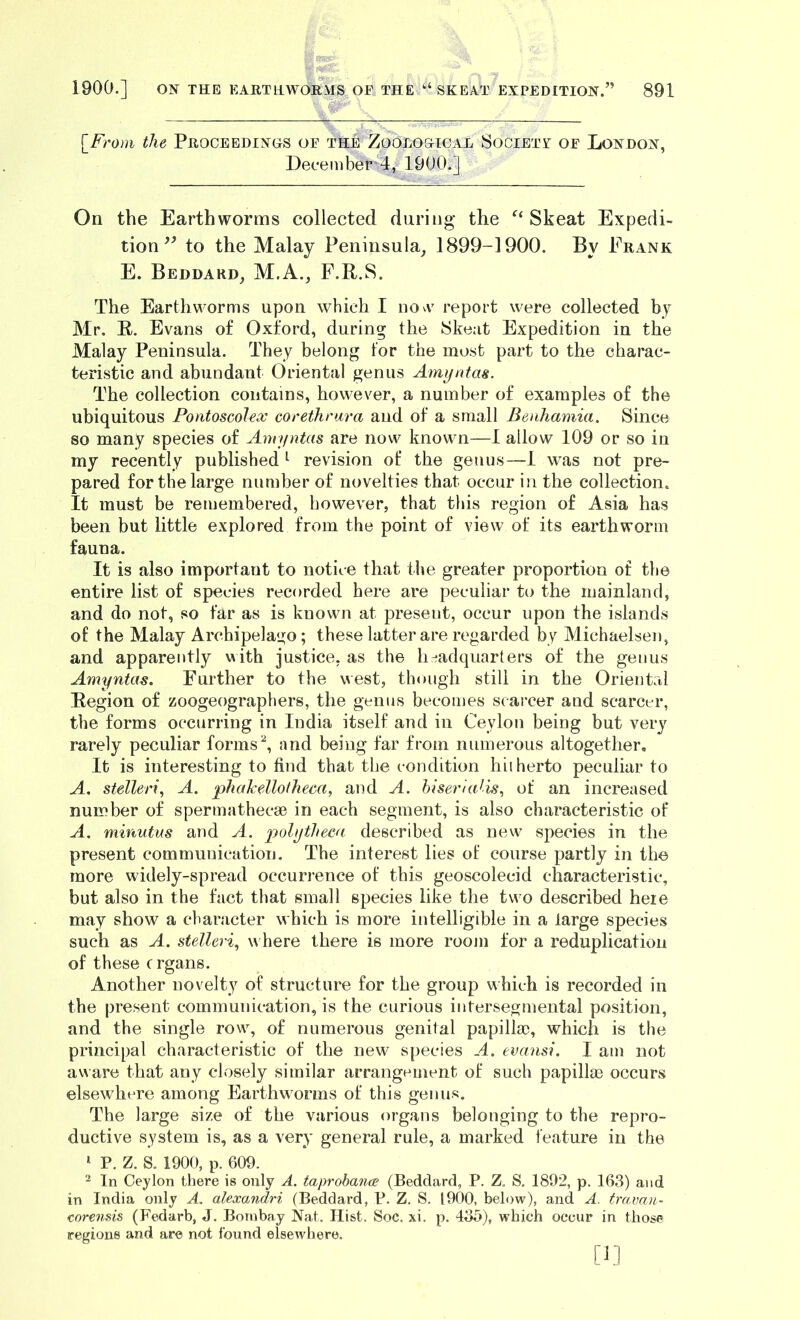 \_F7'om the Proceedings of the Zoological Society of London, December 4, 1900.] On the Earthworms collected during the Skeat Expedi- tion to the Malay Peninsula^ 1899-1900. By Frank E. Beddard, M.A., F.R.S. The Earthworms upon which I now report were collected by Mr. R. Evans of Oxford, during the 8keat Expedition in the Malay Peninsula. They belong for the most part to the charac- teristic and abundant Oriental genus Amyntas. The collection contains, however, a number of examples of the ubiquitous Pontoscolex corethrara and of a small Beuhamia. Since so many species of Amyntas are now known—1 allow 109 or so in my recently published revision of the genus—1 was not pre- pared for the large number of novelties that occur in the collection. It must be remembered, however, that this region of Asia has been but little explored from the point of view of its earthworm fauna. It is also important to notice that the greater proportion of the entire list of species recorded here are peculiar to the mainland, and do not, so far as is known at present, occur upon the islands of the Malay Archipelago; these latter are regarded by Michaelsen, and apparently v\ith justice, as the h-adquarters of the genus Amyntas. Further to the west, though still in the Oriental Region of zoogeographers, the genus becomes scarcer and scarcer, the forms occurring in India itself and in Ceylon being but very rarely peculiar formsand being far from numerous altogether. It is interesting to find that the condition hiiherto peculiar to A. stelleri, A. phahdlotheca, and A. hiseriaJis., of an increased number of spermathecsB in each segment, is also characteristic of A. minutus and A. polytheea described as new species in the present communication. The interest lies of course partly in the more widely-spread occurrence of this geoscolecid characteristic, but also in the fact that small species like the two described heie may show a character which is more intelligible in a large species such as A. stelleri^ w here there is more room for a reduplication of these c rgans. Another novelty of structure for the group which is recorded in the present communication, is the curious intersegniental position, and the single row, of numerous genital papillae, which is the principal characteristic of the new species A. evansi. I am not a\A’are that any closely similar arrangement of such papillae occurs elsewhere among Earthworms of this genus. The large size of the various organs belonging to the repro- ductive system is, as a very general rule, a marked feature in the ‘ P. Z. S. 1900, p. 609. 2 In Ceylon there is only A. taprobance (Beddarcl, P. Z. S. 1892, p. 163) and in India only A. alexandri (Beddard, P. Z. S. 1900, below), and A. travan- corensis (Fedarb, J. Bombay Nat. Hist. Soc. xi. p. 435), which occur in those regions and are not found elsewhere.