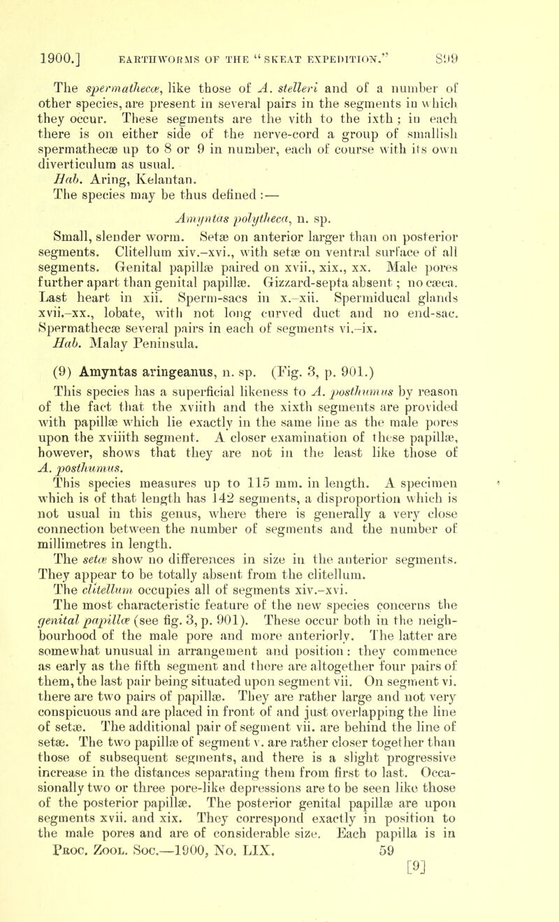 The spermaiJiecce^ like those of A. sielleri and of a number of other species, are present in several pairs in the segments in u hich they occur. These segments are the vith to the ixth ; iu each there is on either side of the nerve-cord a group of smallish spermathecse up to 8 or 9 in number, each of course with its own diverticulum as usual. Hah. Aring, Kelantan. The species may be thus defined : — Ampntas polytheca^ n. sp. Small, slender worm. Setse on anterior larger than on posterior segments. Clitellum xiv.-xvi., with setse on ventral surface of all segments. Genital papillae paired on xvii., xix., xx. Male pores further apart than genital papillae. Gizzard-septa absent; no caeca. Last heart in xii. Sperm-sacs in x.-xii. Spermiducal glands xvii.-xx., lobate, with not long curved duct and no end-sac. Spermathecse several pairs in each of segments vi.-ix. Hah. Malay Peninsula. (9) Amyntas aringeaims, n. sp. (Pig. 3, p. 901.) This species has a superficial likeness to A. jjosthumas by reason of the fact that the xviith and the xixth segments are provided Avith papillae which lie exactly in the same line as the male pores upon the xviiith segment. A closer examination of these papillae, however, shows that they are not in the least like those of A. posthumus. This species measures up to 115 mm. in length. A specimen which is of that length has 142 segments, a disproportion M hich is not usual in this genus, where there is generally a very close connection between the number of segments and the number of millimetres in length. The setcB show no differences in size in the anterior segments. They appear to be totally absent from the clitellum. The clitellum occupies all of segments xiv.-xvi. The most characteristic feature of the new species concerns the genital papillix (see fig. 3, p. 901). These occur both in the neigh- l30urhood of the male pore and more anteriorly. The latter are somewhat unusual in arrangement and position: they commence as early as the fifth segment and there are altogether four pairs of them, the last pair being situated upon segment vii. On segment vi. there are two pairs of papillae. They are rather large and not very conspicuous and are placed in front of and just overlapping the line of setae. The additional pair of segment vii. are behind the line of setae. The two papillae of segment v. are rather closer together than those of subsequent segments, and there is a slight progressive increase in the distances separating them from first to last. Occa- sionally two or three pore-like depressions are to be seen like those of the posterior papillae. The posterior genital papillae are upon segments xvii. and xix. They correspond exactly in position to the male pores and are of considerable size. Each papilla is in Prog. Zool. Soc.—1900, No. LIX. 59 [9]