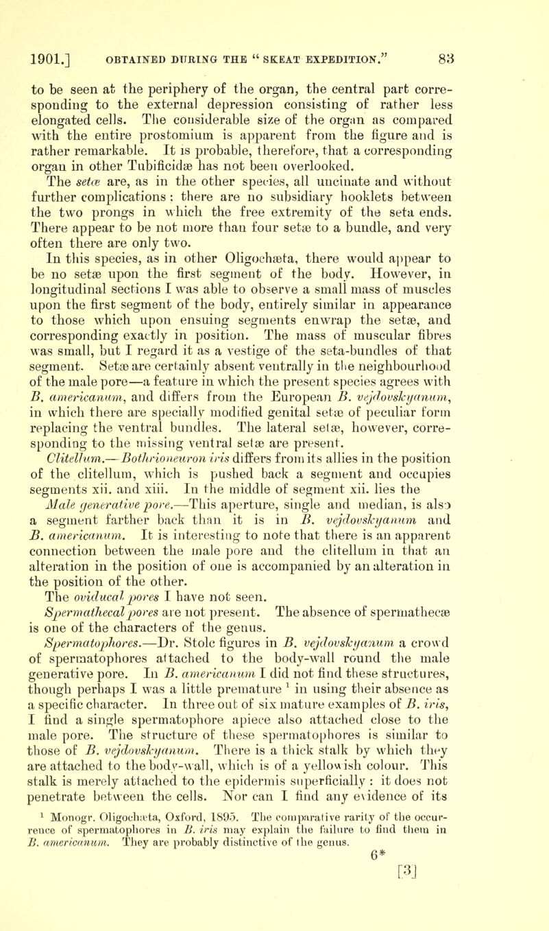 to be seen at the periphery of the organ, the central part corre- sponding to the externa] depression consisting of rather less elongated cells. The considerable size of the organ as compared with the entire prostomium is apparent from the figure and is rather remarkable. It is probable, therefore, that a corresponding organ in other Tubificidse has not been overlooked. The setae are, as in the other species, all uncinate and without further complications ; there are no subsidiary hooklets between the two prongs in which the free extremity of the seta ends. There appear to be not more than four setae to a bundle, and very often there are only two. In this species, as in other Oligochaeta, there would appear to be no setae upon the first segment of the body. However, in longitudinal sections I was able to observe a small mass of muscles upon the first segment of the body, entirely similar in appearance to those which upon ensuing segments enwrap the setae, and corresponding exactly in position. The mass of muscular fibres was small, but I regard it as a vestige of the seta-bundles of that segment. Setae are certainly absent ventrally in the neighbourhood of the male pore—a feature in which the present species agrees with B. americanum, and differs from the European B. vejdovskyanum, in which there are specially modified genital setae of peculiar form replacing the ventral bundles. The lateral setae, however, corre- sponding to the missing ventral setae are present. Clitellum.—Bothrioneuron iris differs from its allies in the position of the clitellum, which is pushed back a segment and occupies segments xii. and xiii. In the middle of segment xii. lies the Male generative pore.—This aperture, single and median, is also a segment farther back than it is in B. vejdovskyanum and B. americanum. It is interesting to note that there is an apparent connection between the male pore and the clitellum in that an alteration in the position of one is accompanied by an alteration in the position of the other. The oviducal pores I have not seen. Spermathecalpores are not present. The absence of spermathecse is one of the characters of the genus. 8permatophores.—Dr. Stoic figures in B. vejdovskyanum a crowd of spermatophores attached to the body-wall round the male generative pore. In B. americanum I did not find these structures, though perhaps I was a little premature 1 in using their absence as a specific character. In three out of six mature examples of B. iris, I find a single spermatophore apiece also attached close to the male pore. The structure of these spermatophores is similar to those of B. vejdovskyanum. There is a thick stalk by which they are attached to the body-wall, which is of a yellowish colour. This stalk is merely attached to the epidermis superficially : it does not penetrate between the cells. Nor can I find any evidence of its 1 Monogr. Oligochieta, Oxford, 1895. The comparative rarity of the occur- rence of spermatophores in B. iris may explain the failure to find them in B. americanum. They are probably distinctive of the genus. 6*