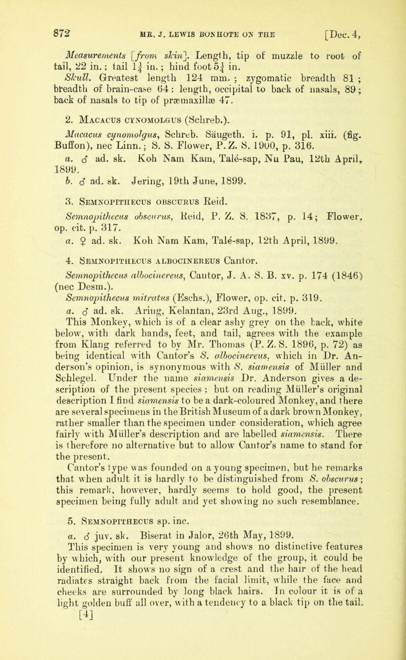 SI2 ME. J. LEWIS BOKHOTE OK THE [Dee. 4, Measurements [from skin]. Length, tip of muzzle to root of tail, 22 in.; tail 1| in.; hind foot 5^ in. Skull. Greatest length 124 mm. ; zygomatic breadth 81 ; breadth of brain-case 64: length, occipital to back of nasals, 89; back of nasals to tip of prse maxillae 47. 2. Macacus cynomolgus (Schreb.). Macacus cynomolgus, Schreb. Saugeth. i. p. 91, pi. xiii. (fig. Buffon), nec Linn.; S. S. Blower, P.Z. S. I960, p. 316. a. $ ad. sk. Koh Nam Kam, Tale-sap, Nu Pan, 12th April, 1899. b. (S ad. sk. Jering, 19th June, 1899. 3. Semnopithecus obscurus Beid. Semnopithecus obscurus, Beid, P. Z. S. 1837, p. 14; Flower, op. cit. p. 317. a. $ ad. sk. Koh Nam Kam, Tale-sap, 12th April, 1899. 4. Semnopithecus albocinereus Cantor. Semnopithecus albocinereus, Cantor, J. A. S. B. xv. p. 174 (1846) (nec Desm.). Semnopithecus mitratus (Eschs.), Flower, op. cit. p. 319. a. $ ad. sk. Ariug, Kelantan, 23rd Aug., 1899. This Monkey, which is of a clear ashy grey on the back, white below, with dark hands, feet, and tail, agrees with the example from Klang referred to by Mr. Thomas (P. Z. S. 1896, p. 72) as being identical with Cantor’s S. albocinereus. which in Dr. An- derson’s opinion, is synonymous with S. siamensis of Miiller and Schlegel. Under the name siamensis Dr. Anderson gives a de- scription of the present species : but on reading Muller’s original description I find siamensis to be a dark-coloured Monkey, and there are several specimens in the British Museum of a dark brown Monkey, rather smaller than the specimen under consideration, which agree fairly with Muller’s description and are labelled siamensis. There is therefore no alternative but to allow Cantor’s name to stand for the present. Cantor’s type was founded on a young specimen, but he remarks that when adult it is hardly to be distinguished from S. obscurus; this remark, however, hardly seems to hold good, the present specimen being fully adult and yet showing no such resemblance. 5. Semnopithecus sp. inc. a. 6 juv. sk. Biserat in Jalor, 26th May, 1899. This specimen is very young and shows no distinctive features by which, with our present knowledge of the group, it could be identified. It shows no sign of a crest and the hair of the head radiates straight back from the facial limit, while the face and cheeks are surrounded by long black hairs. In colour it is of a light golden buff all over, with a tendency to a black tip on the tail. [4]