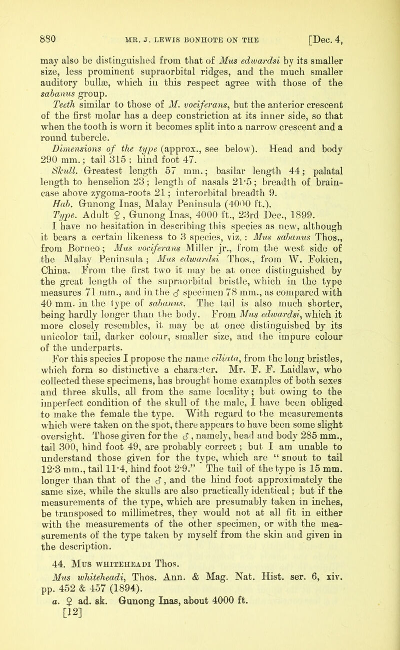 may also be distinguished from that of Mus edwardsi by its smaller size, less prominent supraorbital ridges, and the much smaller auditory bullae, which in this respect agree with those of the sabanus group. Teeth similar to those of M. vociferans, but the anterior crescent of the first molar has a deep constriction at its inner side, so that when the tooth is worn it becomes split into a narrow crescent and a round tubercle. Dimensions of the type (approx., see below). Head and body 290 mm.; tail 315 ; hind foot 47. SJcull. Greatest length 57 mm.; basilar length 44; palatal length to henselion 23; length of nasals 21*5; breadth of brain- case above zygoma-roots 21; interorbital breadth 9. Hob. Gunong Inas, Malay Peninsula (4090 ft.). Type. Adult $ , Gunong Inas, 4000 ft., 23rd Dec., 1899. I have no hesitation in describing this species as new, although it bears a certain likeness to 3 species, viz. : Mus sabanus Thos., from Borneo; Mus vociferans Miller jr., from the west side of the Malay Peninsula ; Mus edwardsi Thos., from W. Fokien, China. From the first two it may be at once distinguished by the great length of the supraorbital bristle, which in the type measures 71 mm., and in the $ specimen 78 mm., as compared with 40 mm. in the type of sabanus. The tail is also much shorter, being hardly longer than the body. From Mus edwardsi, which it more closely resembles, it may be at once distinguished by its unicolor tail, darker colour, smaller size, and the impure colour of the underparts. For this species I propose the name ciliata, from the long bristles, which form so distinctive a character. Mr. F. F. Laidlaw, who collected these specimens, has brought home examples of both sexes and three skulls, all from the same locality; but owing to the imperfect condition of the skull of the male, I have been obliged to make the female the type. With regard to the measurements which were taken on the spot, there appears to have been some slight oversight. Those given for the <5 , namely, head and body 285 mm., tail 300, hind foot 49, are probably correct; but I am unable to understand those given for the type, which are “ snout to tail 12*3 mm., tail 11*4, hind foot 2*9.” The tail of the type is 15 mm. longer than that of the B, and the hind foot approximately the same size, while the skulls are also practically identical; but if the measurements of the type, which are presumably taken in inches, be transposed to millimetres, they would not at all fit in either with the measurements of the other specimen, or with the mea- surements of the type taken by myself from the skin and given in the description. 44. Mus WHITEHEADI TllOS. Mus whiteheadi, Thos. Ann. & Mag. Nat. Hist. ser. 6, xiv. pp. 452 & 457 (1894). a. $ ad. sk. Gunong Inas, about 4000 ft. [12]