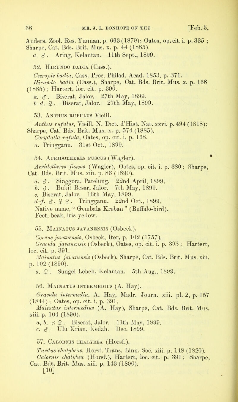 Anders. Zool. Ees. Yunnan, p. 683(1879); Oates, op. cit. i. p.33o ; 8harpe, Cat. Bds. Brit. Mus. x. p. 44 (1885). a. (S . Aring, Kelantan. 11th Sept., 1899. 52. Hiruxho badia (Cass.). Oecropis hadia, Cass. Proc. Pliilad. Acad. 1853, p. 371. Hirundo badia (Cass.), Sharpe, Cat. Bds. Brit. Mus. x. p. 166 (1885); Hartert, loc. cit. p. 390. a. cS . Biserat, .Jalor. 27th May, 1899. b-d. $ . Biserat, Jalor. 27th May, 1899. 53. Anthus rufulus Vieill. Anthm rufidus^ Vieill. N. Diet. d’Hist. Nat. xxvi. p. 494 (1818); Sharpe, Cat. Bds. Brit. Mus. x. p. 574 (1885). Corydalla rufula, Oates, op. cit. i. p. 168. a. Tringganu. 31st Oct., 1899. 54. Acridotheres euscus (Wagler). Acridotheres fuscus (Wagler), Oates, op. cit. i. p. 380 ; Sharpe, Cat. Bds. Brit. Mus. xiii. p. 86 (1890). a. 6 . Singgora, Pateluug. 22nd April, 1899. b. d. Bukit Besar, Jalor. 7th May, 1899. c. Biserat, Jalor. 16th May, 1899. d-f. S', $ $ . Tringganu. 22nd Oct., 1899. Native name, “ Grembala Kreban” (Buffalo-bird). Peet, beak, iris yellow. 55. Maixatus javaxensis (Osbeck). Corvas javanensis, Osbeck, Iter, p. 102 (1757). Gracida javanensis (Osbeck), Oates, op. cit. i. p. 393 ; Hartert, loc. cit. p. 391. Mainatus javanensis (Osbeck), Sharpe, Cat. Bds. Brit. Mus. xiii. p. 102 (1890). a. $ . Sungei Lebeh, Kelantan. 5th Aug., 1899. 56. Maixatus ixtermedius (A. Hay). Gracida intermedia, A. Hay, Madr. Journ. xiii. pi. 2, p. 157 (1844) ; Oates, op. cit. i. p. 391. Mainatus intermedius (A. Hay), Sharpe, Cat. Bds. Brit. Mus. xiii. p. 104 (1890). «, b. S ^ ‘ Biserat, .Jalor. 11th May, 1899. c. d . UIr Krian, Kedah. Dec. 1899. 57. Calorxis chalybea (Horsf.). Turdus chahfbeus^ Horsf. Trans. Linn. Soc. xiii. p. 148 (1820), Calornis chalybea (Horsf.), Hartert, loc. cit. p. 391; Sharpe, Car. Bds. Brit. Mus. xiii. p. 143 (1890). [10]