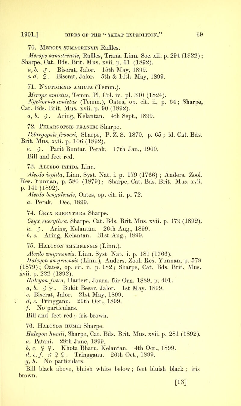 70. Merops sumatrensis Eaffles. Merops sumatrensis^ Raffles, Trans. Linn. Soc. xii. p. 294 (1822); Sharpe, Cat. Bds. Brit. Mus. xvii. p. 61 (1892). a,h. d . Biserat, Jalor. 15th May, 1899. c,d. 2 . Biserat, Jalor. 5th & 14th May, 1899. 71. J^^^yctiornis amicta (Temm.). Merops amictus, Temm. PI. Col. iv. pi. 310 (1824). Nyctiornis amictus (Temm.), Oates, op. cit. ii. p. 64; Sharpe, Cat. Bds. Brit. Mus. xvii. p. 90 (1892). «, 6. 8'. Aring, Kelantan. 4th Sept., 1899. 72. Pelargopsis fraseri Sharpe. Pelargopsis fraseri^ Sharpe, P. Z. S. 1870, p. G5 ; id. Cat. Bds. Brit. Mus. xvii. p. 106 (1892). a. (S . Parit Buntar, Perak. 17th Jan., 1900. Bill and feet red. 73. Alcedo ispida Linn. Alcedo ispida, Linn. Syst. Nat. i. p. 179 (1766) ; Anders. Zool. Ees. Yunnan, p. 580 (1879); Sharpe, Cat. Bds. Brit. Mus. xvii. p. 141 (1892). Alcedo hengalensis, Oates, op. cit. ii. p. 72. a. Perak. Dec. 1899. 74. Ceyx euertthra Sharpe. Ceyx euerytlira, Sharpe, Cat. Bds. Brit. Mus. xvii. p. 179 (1892). a. (8 . Aring, Kelantan. 26th Aug., 1899. h, c. Aring, Kelantan. 31st Aug., 1899. 75. Halcyon smyrnensis (Linn.). Alcedo smyrne7isis, Linn. Syst Nat. i. p. 181 (1766). Halcyon smyrnensis (Linn.), Anders. Zool. Res. Yunnan, p. 579 (1879); Oates, op. cit. ii. p. 182; Sharpe, Cat. Bds. Brit. Mus. xvii. p. 222 (1892). Halcyon fusca, Hartert, Journ. fiir Orn. 1889, p. 401. a,h. (8 2 • Bukit Besar, Jalor. 1st Alay, 1899. c. Biserat, Jalor. 21st Alay, 1899. d, e. Tringganu. 29th Oct., 1899. /'. No particulars. Bill and feet red ; iris brown. 76. Halcyon humii Sharpe. Halcyon humii, Sharpe, Cat. Bds. Brit. Mus. xvii. p. 281 (1892). a. Patani. 28th June, 1899. h, c. 2 2* Khota Bharu, Kelantan. 4th Oct., 1899. d, e, f. (822- Tringganu. 26th Oct., 1899. g, h. No particulars. Bill black above, bluish white below ; feet bluish black ; iris brown. [13]
