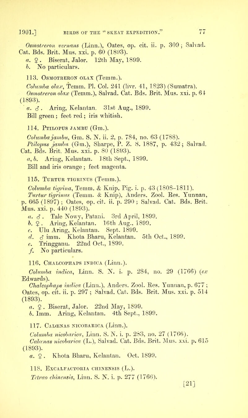 Osmotreron vernans (Linn.\ Oates, op. cit. ii. p. 309 ; Sa]^ad. Cat. Bds. Brit. Mus. xxi. p, 60 (1893). a. 5 . Biserat, Jalor. 12th May, 1899. h. No particulars. 113. Osmotreron olxx (Temm.). Cohimha ola.v, Temm. PI. Col. 241 (livr. 41, 1823) (Sumatra). Osmotreron olax (Temm.), Salxad. Cat. Bds. Brit. Mus. xxi. p. 61 (1893). ' a. <S . Aring, Kelantan. 31st Aug., 1899. Bill green; feet red; iris M'hitish. 114. Ptilopus jambh (Gm.). CoJumha jamhu^ Gm. S. N. ii. 2, p. 784, no. 63 (1788). PtUopus jambu (Gm.), Sharpe, P. Z. S. 1887, p. 432; Salvad. Cat. Bds. Brit. Mus. xxi. p. 80 (1893). rt, h. Aring, Kelantan. 18th Sept., 1899. Bill and iris orange ; feet magenta. 115. Turtur tigrinus (Temm.). Columbo. tigrina, Temm. & Knip, Pig. i. p. 43 (1808-1811), Turtur tigrinus (Temm. & Knip), Anders. Zool. Bes. Yunnan, p. 665 (1897) ; Oates, op. cit. ii. p. 290 ; Salvad. Cat. Bds. Brit. Mus. xxi. p. 440 (1893). a. (5 . Tale Nowy, Patani. 3rd April, 1899. b. 5. Aring, Kelantan. 16th Aug., 1899. c. Ulu Aring, Kelantan. Sept. 1899. d. S imm. Khota Bharu, Kelantan. 5th Oct., 1899. e. Tringganu. 22nd Oct., 1899. /. No particulars. 116. ChALCOPHAPS INDICA (Lillll.). Golumba indica^ Linn. S. N. i. p. 284, no, 29 (1766) (ex Edwards). Ghalcophaps indica (Linn.), Anders. Zool. Ees. A^unnan, p. 677; Oates, op. cit. ii. p. 297; Salvad. Cat. Bds. Brit. Mus, xxi. p. 514 (1893). a. 2 • Biserat, Jalor. 22nd May, 1899. b. Imm. Aring, Kelantan. 4th Sept., 1899. 117. Calhinas nicobarioa (Linn.). Golumba nicobarica, Linn. S. N. i. p. 283, no. 27 (1766). Gal(xnas nicobarica (L.), Salvad. Cat. Bds, Brit. Mus. xxi. p. 615 (1893). a. 5 • Khota Bharu, Kelantan. Oct. 1899, 118. Excalfactoria chinensis (L.). Tetrao chinensis, Linn. S. N. i. p. 277 (1766). [21]