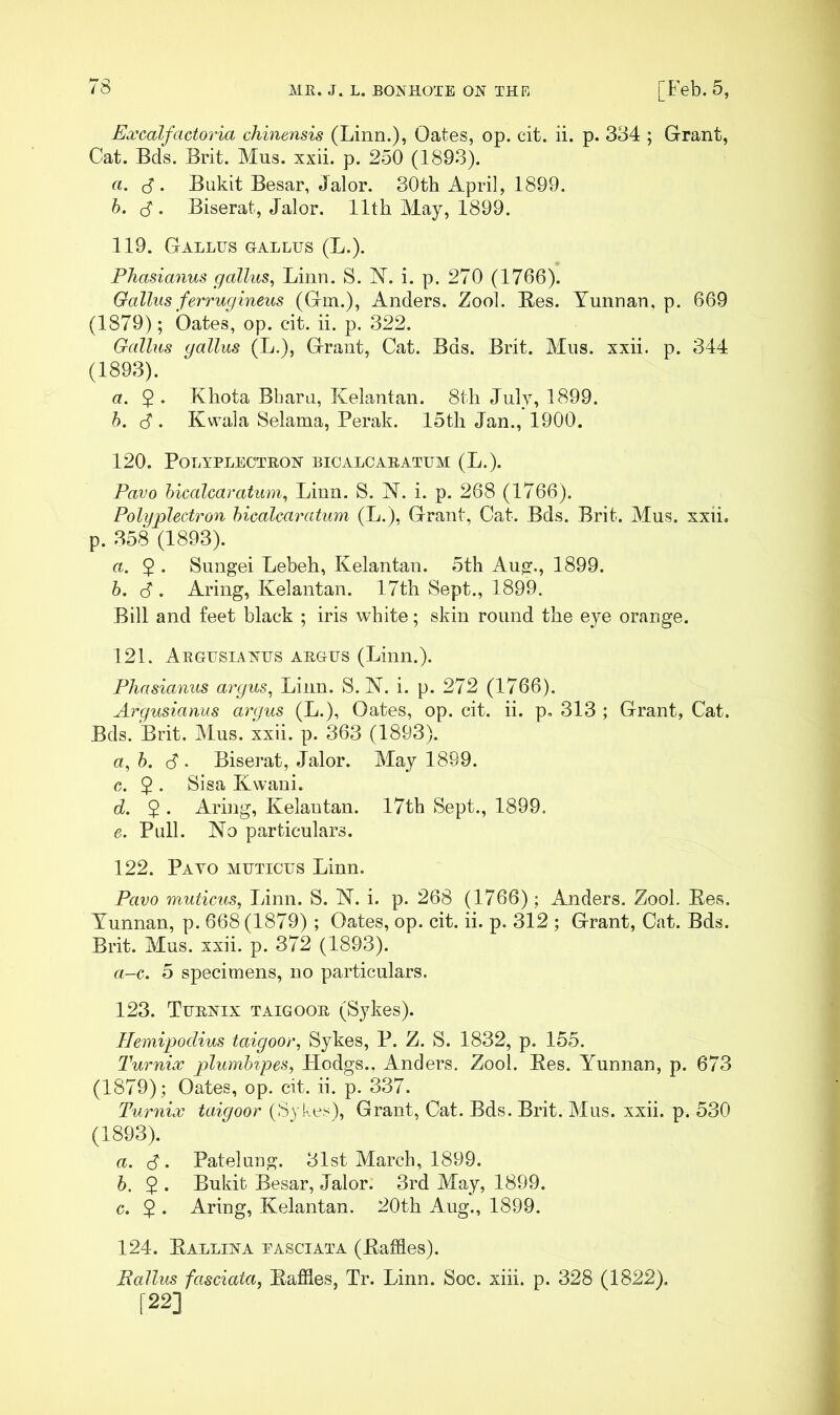 Excalfactoria cliinensis (Linn.), Oates, op. cit. ii. p. 3o4 ; Grant, Cat. Bds. Brit. Mus. xxii. p. 250 (1893). a. Bukit Besar, Jalor. 30th April, 1899. h. (S . Biserat, Jalor. 11th May, 1899. 119. Gallus gallus (L.). Pliasianus gallus^ Linn. S. N. i. p. 270 (1766). Gallus ferrugineus (Gm.), Anders. Zool. Bes. Yunnan, p. 669 (1879); Oates, op. cit. ii. p. 322. Gallus gallus (L.), Grant, Cat. Bds. Brit. Mus. xxii. p. 344 (1893). a. 2 • Khota Bharu, Kelantan. 8th July, 1899. h. (J . KwaJa Selama, Perak. 15th Jan., 1900. 120. POLYPLEOTEON BIOALCAEATUM (L.). Pavo hicalcaratum, Linn. S. N. i. p. 268 (1766). Polijplectron hicalcaratum (L.), Grant, Cat. Bds. Brit. Mus. xxii. p. 358 (1893). a. $ . Sungei Lebeh, Kelantan. 5th Aug., 1899. h. S . Aring, Kelantan. 17th Sept., 1899. Bill and feet black ; iris white; skin round the eye orange. 121. Aegusianus aegus (Linn.). Pliasianus ai'gus^ Liim. S. N. i. p. 272 (1766). Argusianus argus (L.), Oates, op. cit. ii. p, 313 ; Grant, Cat. Bds. Brit. Mus. xxii. p. 363 (1893). a, 6. cf • Biserat, Jalor. May 1899. c. $ . Sisa Kwani. d. $ . Aring, Kelantan. 17th Sept., 1899, g. Pull. No particulars. 122. Payo mhticus Linn. Pavo muticus, Linn. S. N. i. p. 268 (1766); Anders. Zool, Ees. Yunnan, p. 668 (1879); Oates, op. cit. ii. p. 312 ; Grant, Cat. Bds. Brit. Mus. xxii. p. 372 (1893). a-c. 5 specimens, no particulars. 123. Tuenix taigooe (Sykes). Hemipodius taigoor, Sykes, P. Z. S. 1832, p. 155. Turnicc p>lumhipes, Hodgs., Anders. Zool. Ees. Yunnan, p. 673 (1879); Oates, op. cit. ii. p. 337. Turnix taigoor (Sykes), Grant, Cat. Bds. Brit. Mus. xxii. p. 530 (1893). a. S'. Patelung. 31st March, 1899. h. 2 • Bukit Besar, Jalor. 3rd May, 1899. c. $ . Aring, Kelantan. 20th Aug., 1899. 124. Eallina pasciata (Eaffles). Ballus fasciata, Eaffles, Tr. Linn. Soc. xiii. p. 328 (1822). [22]
