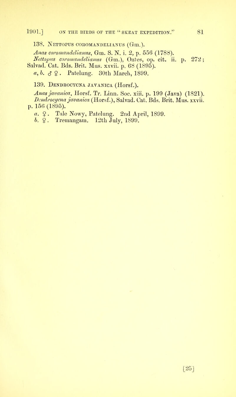 138. Nettopus coeomandelianus (Gin.). Anas coTomandelianus^ Gm. S. N. i. 2, p. 556 (1788). Nettopiis coromandelianus (Gin.), Oates, op. cit. ii. p. 272; Salvad. Cat. Bcls. Brit. Mas. xxvii. p, 68 (1895). a,h. S 2 • Batelung. 30th March, 1899. 139. Dendeocycna javanica (Horsf.). Anas javanica, Horsf. Tr. Linn. Soc. xhi. p. 199 (Java) (1821). Dmdrocycna javanica (Horsf.), Salvad. Cat. Bds. Brit. Mus. xxvii. p. 156 (1895). a. 5 . Tale Nowy, Patehmg. 2nd April, 1899. h. $ . Treinangam. 12th July, 1899.