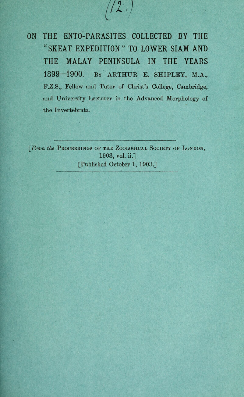 “SKEAT EXPEDITION” TO LOWER SIAM AND THE MALAY PENINSULA IN THE YEARS 1899—1900. By ARTHUR E. SHIPLEY, M.A., F.Z.S., Fellow and Tutor of Christ’s College, Cambridge, and University Lecturer in the Advanced Morphology of the Invertebrata. [From the Pkoceedings oe the Zoological Society oe London, 1903, vol. ii.] [Published October 1, 1903.]