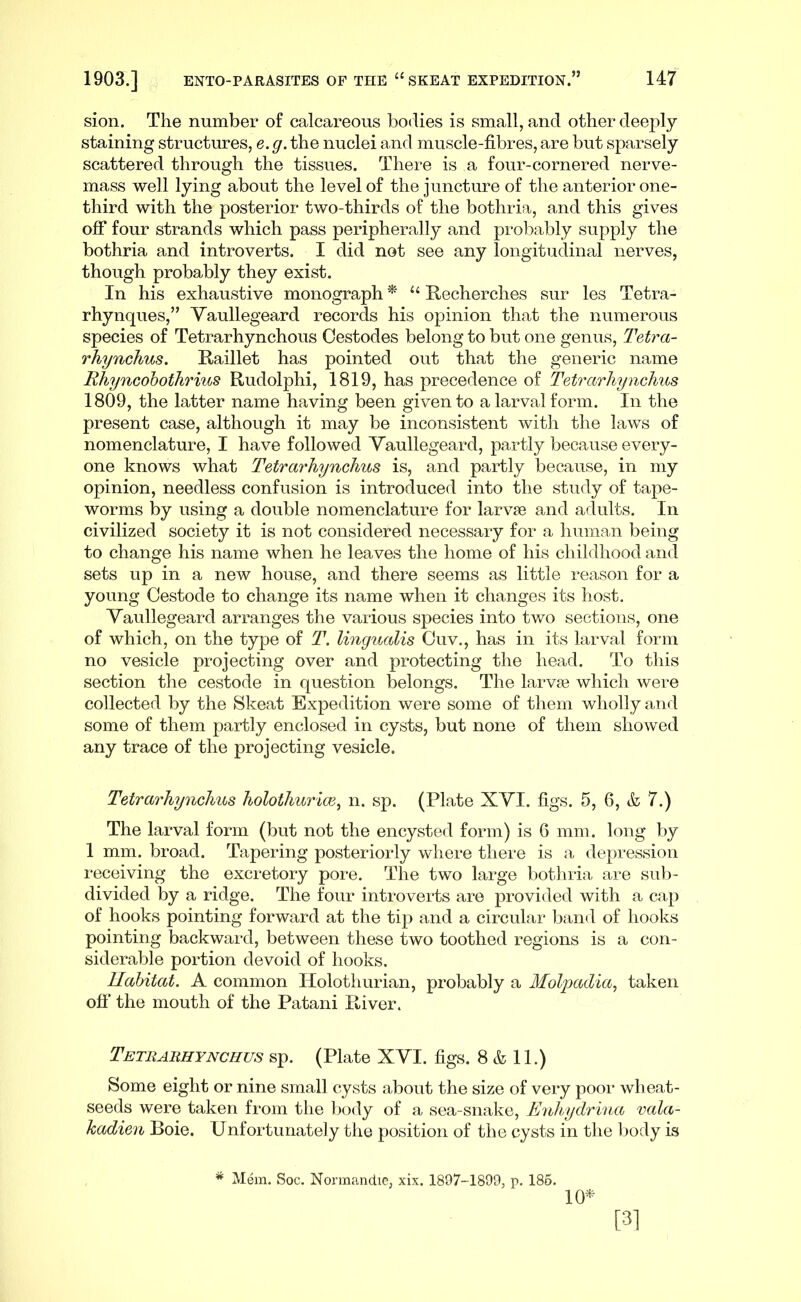 sion. The number of calcareous bodies is small, and other deeply- staining structures, e. g. the nuclei and muscle-fibres, are but sparsely- scattered through the tissues. There is a four-cornered nerve- mass -well lying about the level of the juncture of the anterior one- third with the posterior two-thirds of the bothria, and this gives off four strands which pass peripherally and probably supply the bothria and introverts. I did not see any longitudinal nerves, though probably they exist. In his exhaustive monograph * “ Recherches sur les Tetra- rhynques,” Yaullegeard records his opinion that the numerous species of Tetrarhynchous Cestodes belong to but one genus, Tetra- rhynchus. Raillet has pointed out that the generic name Rhyncohothrius Rudolphi, 1819, has precedence of Tetrarhynchus 1809, the latter name having been given to a larval form. In the present case, although it may be inconsistent with the laws of nomenclature, I have followed Yaullegeard, partly because every- one knows what Tetrarhynchus is, and partly because, in my opinion, needless confusion is introduced into the study of tape- worms by using a double nomenclature for larvae and adults. In civilized society it is not considered necessary for a human being to change his name when he leaves the home of his childhood and sets up in a new house, and there seems as little reason for a young Cestode to change its name when it changes its host. Yaullegeard arranges the various species into tv/o sections, one of which, on the type of T. lingualis Cuv., has in its larval form no vesicle projecting over and protecting the head. To this section the cestode in question belongs. The larva? which were collected by the Skeat Expedition were some of tliem wholly and some of them partly enclosed in cysts, but none of them showed any trace of the projecting vesicle. Tetrarhynchus holothurim^ n. sp. (Plate XYI. figs. 5, 6, k, 7.) The larval form (but not the encysted form) is 6 mm. long by 1 mm. broad. Tapering posteriorly where there is a depression receiving the excretory pore. The two large bothria are sub- divided by a ridge. The four introverts are provided with a cap of hooks pointing forward at the tip and a circular band of hooks pointing backwai-d, between these two toothed regions is a con- siderable portion devoid of hooks. Habitat. A common Ilolothurian, probably a Mol-padia., taken off the mouth of the Patani River. Tetharhynchus sp. (Plate XYI. figs. 8 & 11.) Some eight or nine small cysts about the size of very poor wheat- seeds were taken from the body of a sea-snake, Euhydrina vala- kadien Boie. Unfortunately the position of the cysts in the body is * Mem. Soc. Normandie, xix. 1807-1899, p. 186. 10^ [31