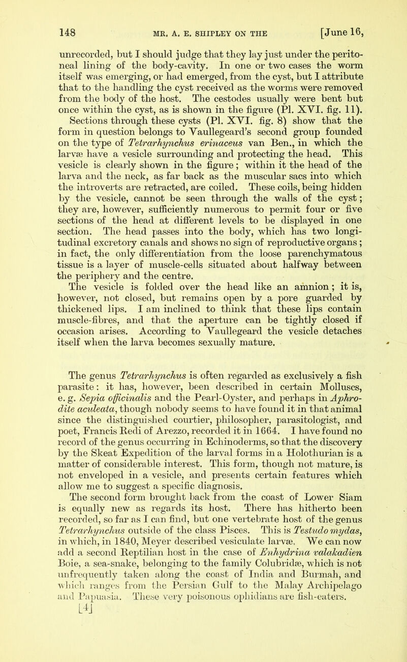 unrecorded, but I should judge that they lay just under the perito- neal lining of the body-cavity. In one or two cases the worm itself was emerging, or had emerged, from the cyst, but I attribute that to the handling the cyst received as the worms were removed from the body of the host. The cestodes usually were bent but once within the cyst, as is shown in the figui*e (PI. XYI. fig. 11). Sections through these cysts (PI. XVI. fig. 8) show that the form in question belongs to Yaullegeard’s second group founded on the type of Tetrarhynchus erinaceus van Ben., in which the larvae have a vesicle surrounding and protecting the head. This vesicle is clearly shown in the figure; within it the head of the larva and the neck, as far back as the muscular sacs into which the introverts are retracted, are coiled. These coils, being hidden by the vesicle, cannot be seen through the walls of the cyst; they are, however, sufficiently numerous to permit four or five sections of the head at different levels to be displayed in one section. The head passes into the body, which has two longi- tudinal excretory canals and shows no sign of reproductive organs ; in fact, the only difierentiation from the loose parenchymatous tissue is a layer of muscle-cells situated about halfway between the periphery and the centre. The vesicle is folded over the head like an amnion; it is, however, not closed, but remains open by a pore guarded by thickened lips. I am inclined to think that these lips contain muscle-fibres, and that the aperture can be tightly closed if occasion arises. According to Yaullegeard the vesicle detaches itself when the larva becomes sexually mature. The genus Tetrarhynchus is often regarded as exclusively a fish parasite: it has, however, been described in certain Molluscs, e. g. Sepia officinalis and the Pearl-Oyster, and perhaps in Aphro- dite aculeata, though nobody seems to have found it in that animal since the distinguished courtier, philosopher, parasitologist, and poet, Francis Bedi of Arezzo, recorded it in 1664. I have found no record of the genus occurring in Echinoderms, so that the discovery by the Skeat Expedition of the larval forms in a Holothurian is a matter of considerable interest. This form, though not mature, is not enveloped in a vesicle, and presents certain features which allow me to suggest a specific diagnosis. The second form brought back from the coast of Lower Siam is equally new as regards its host. There has hitherto been recorded, so far as I can find, but one vertebrate host of the genus Tetrarhynchus outside of the class Pisces. This is Testudo mydas, in which, in 1840, Meyer described vesiculate larvae. We can now add a second Beptilian host in the case of Enhydrina valahadien Boie, a sea-snake, belonging to the family Colubridae, which is not unfrequently taken along the coast of India and Burmah, and wliich langes from the Persian Gulf to the Malay Ai'chipelago and Papuasia. These very poisonous ophidians are fish-eaters.