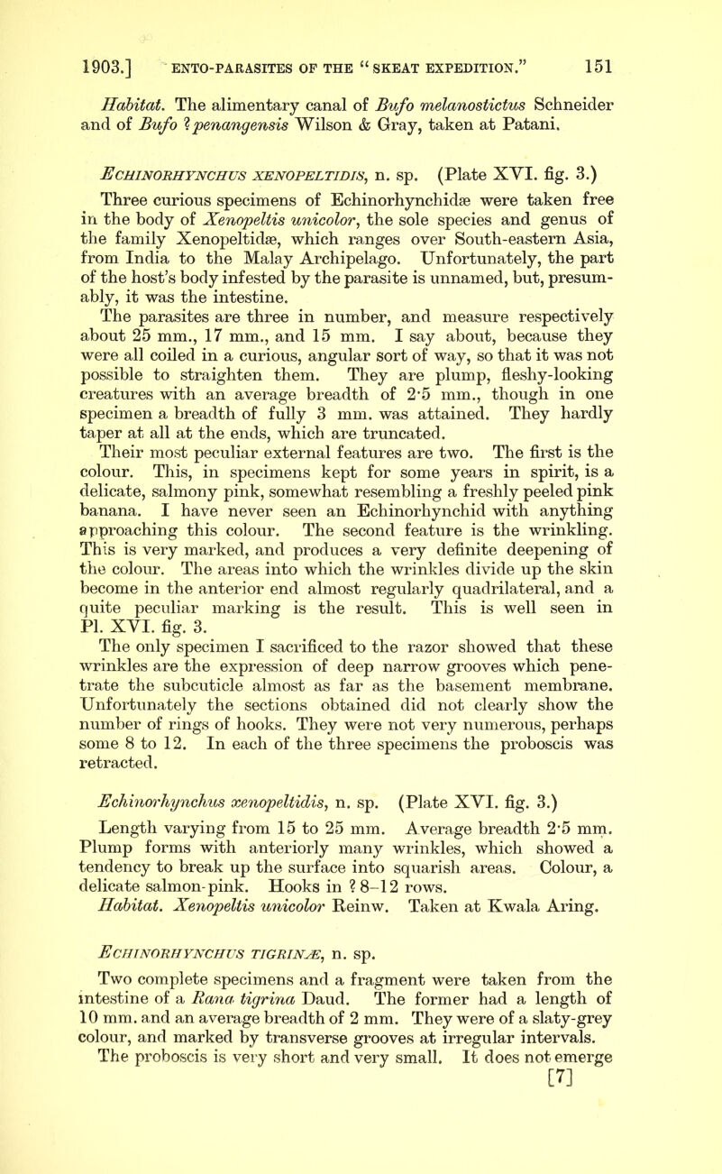 Habitat, The alimentary canal of Bufo melanostictus Schneider and of Bufo % ’penangensis Wilson & Gray, taken at Patani. Echinorhynchus xenopeltidis, n. sp. (Plate XYI. fig. 3.) Three curious specimens of Echinorhynchidse were taken free in the body of Xenopeltis unicolor, the sole species and genus of the family Xenopeltidse, which ranges over South-eastern Asia, from India to the Malay Archipelago. Unfortunately, the part of the host’s body infested by the parasite is unnamed, but, presum- ably, it was the intestine. The parasites are three in number, and measure respectively about 25 mm., 17 mm., and 15 mm. I say about, because they were all coiled in a curious, angular sort of way, so that it was not possible to straighten them. They are plump, fleshy-looking creatures with an average breadth of 2’5 mm., though in one specimen a breadth of fully 3 mm. was attained. They hardly taper at all at the ends, which are truncated. Their most peculiar external features are two. The first is the colour. This, in specimens kept for some years in spirit, is a delicate, salmony pink, somewhat resembling a freshly peeled pink banana. I have never seen an Echinorhynchid with anything approaching this colour. The second feature is the wrinkling. This is very marked, and produces a very definite deepening of the colour. The areas into which the wrinkles divide up the skin become in the anterior end almost regularly quadrilateral, and a quite peculiar marking is the result. This is well seen in PI. XVI. fig. 3. The only specimen I sacrificed to the razor showed that these wrinkles are the expression of deep narrow grooves which pene- trate the subcuticle almost as far as the basement membrane. Unfortunately the sections obtained did not clearly show the number of rings of hooks. They were not very numerous, perhaps some 8 to 12. In each of the three specimens the proboscis was retracted. Echinorhynchus xeiiopeltidis, n. sp. (Plate XYI. fig. 3.) Length varying from 15 to 25 mm. Average breadth 2‘5 mm. Plump forms with anteriorly many wrinkles, which showed a tendency to break up the surface into squarish areas. Colour, a delicate salmon-pink. Hooks in ? 8-12 rows. Habitat. Xenopeltis unicolor Reinw. Taken at Kwala Aring. Echinorhynchus tigrin^, n. sp. Two complete specimens and a fragment were taken from the intestine of a Rana^ tigrina Daud. The former had a length of 10 mm. and an average breadth of 2 mm. They were of a slaty-grey colour, and marked by transverse grooves at irregular intervals. The proboscis is very short and very small. It does not emerge [7]