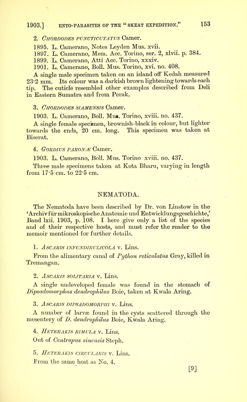 2. Ghordodes pvncticutatus Gamer. 1895. L. Camerano, Notes Leyden Mus. xvii. 1897. L. Camerano, Mem. Acc. Torino, ser. 2, xlvii. p. 384. 1899. L. Camerano, Atti Acc. Torino, xxxiv. 1901. L. Camerano, Boll. Mus. Torino, xvi. no. 408. A single male specimen taken on an island off Kedah measured 23’2 mm. Its colour was a darkish brown lightening towards each tip. The cuticle resembled other examples described from Deli in Eastern Sumatra and from Perak. 3. Ghordodes siamensis Camer. 1903. L. Camerano, Boll. Mus. Torino, xviii. no. 437. A single female specimen, brownish-black in colour, but lighter towards the ends, 20 cm. long. This specimen was taken at Biserat. 4. Gordius paronae Camer. 1903. L. Camerano, Boll. Mus. Torino xviii. no. 437. Three male specimens taken at Kota Bharu, varying in length from 17'5 cm. to 22-5 cm. NEMATODA. The Nematoda have been described by Dr. von Linstow in the ‘Archivfiir mikroskopische Anatomie und Entwicklungsgeschichte,’ Band Ixii. 1903, p. 108. I here give only a list of the species and of their respective hosts, and must refer the reader to the memoir mentioned for further details. 1. AsCARTS INFUNDIBULICOLA V. LinS. From the alimentary canal of Python reticulatus Gray, killed in Tremangan. 2. Ascaris solitaria V. Lins. A single undeveloped female was found in the stomach of Dipsadomorphus dendrophilus Boie, taken at Kwala Aring. 3. Ascaris dipsadomorpiii v. Lins. A number of larvfe found in the cysts scattei'ed through the mesentery of D. dendrophilus Boie, Kwala Aring. 4. IIeterakis rimula v. Lins. Out of Gentropiis sinensis Steph. 5. IIeterakis emeu laris v. Lins. From the same host as No. 4. [9]