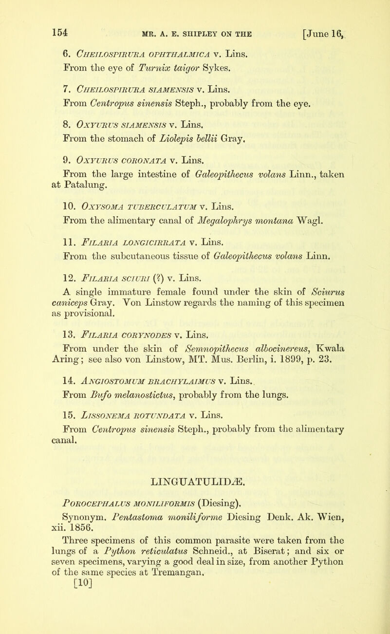 6. Cheilospiruba ophthalmic a V. Lins. From the eye of Turnix taigor Sykes. 7. Cheilospiruba siamensis v. Lins. From Centropus sinensis Steph., probably from the eye. 8. OxYURUs SIAMENSIS V. Lins. From the stomach of Liolepis hellii Gray. 9. OxYVRUS CORO NAT A V. Lins. From the large intestine of Galeopithecus volans Linn., taken at Patalung. 10. OxYSOMA TUBERCULATUM V. LinS. From the alimentary canal of Megalophrys montana Wagl. 11. Filaria longicirrata V. Lins. From the subcutaneous tissue of Galeopithecus volans Linn. 12. Filaria sciuri (?) v. Lins. A single immature female found under the skin of Sciurus caniceps Gray. Yon Linstow regards the naming of this specimen as provisional. 13. Filaria corynodes y, Lins. From under the skin of Semnopithecus alhocinereus, Kwala Aring; see also von Linstow, MT. Mus. Berlin, i. 1899, p. 23. 14. AnGIOSTOMUM BRACHYLAIMUS Y. LinS., From Bufo melanostictus^ probably from the lungs. 15. Lissonema rotundata V. Lins. From Centropus sinensis Steph., probably from the alimentary canal. LINGUATULID^. POROCEPHALUS MONILIFORMIS (Diesing). Synonym. Pentastoma moniliforme Diesing Denk. Ak. Wien, xii. 1856. Three specimens of this common parasite were taken from the lungs of a Python reticulatus Schneid., at Biserat; and six or seven specimens, varying a good deal in size, from another Python of the same species at Tremangan. [10]