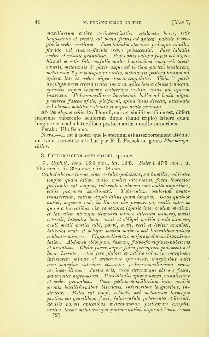 maxillarium crebre coccineo-crinitis. Abdomen breve, setis longissimis et erectis, ad basin fuscis ad apicem pallide ferru- gineis crebre vestitum. Pars labialis sternum pedesque nigella, flavido vel cinereo-flavido crebre pubescentia. Pars labialis crebre et minute granulosa. Pedes setis validis f uscis vel nigris hirsuti et setis fulvo-rufulis multo longioribus conspersi, tarsis cunctis, metatarsis V paris usque ad tertiam partem basilarem, metatarsis 21 paris usque in medio, metatarsis posticis tantum ad apicem late et crebre nigro-cinereo-scopulatis. Tibia 1* paris apophysi brevi crassa leviter incurva, apice late et obtuse truncata, spinulis nigris incurvis creberrime vestita, intus ad apicem instructa. Pedes-maxillares longissimi, bulbo' ad basin nigro, praeterea fusco-rufulo, piriformi, spina intus directa, attenuata sed obtusa, subtiliter striata et supra acute carinata. Ab Omothymo schioedtei Thorell, cui verisimiliter affinis est, differt imprimis tuberculo oculorum duplo (haud triplo) latiore quam longiore et oculis lateralibus posticis anticis multo minoribus. Perak : Ulu Selama. Nota.—II est a noter que le sternum est assez fortement attenue en avant, caractere attribue par E. I. Pocock au genre Phormingo- chilus. 3. Chilobrachys annandalei, sp. nov. 2 • Ceph.th. long. 16*3 lat. 13*5. Pedes i. 47’5 mm.; ii. 40*5 mm. ; iii. 39*5 mm.; iv. 48 mm. Cephaloihoraxfuscus, cinereo-fulvo-pubescens, sat humilis, evidenter longior quam latior, antice modice attenuatus, fovea thoracica profunda sat magna, tuberculo oculorum non multo angustiore, valde procurva semilunari. Tuberculum oculorum ovato - transversum, saltem duplo latius quam longius. Oculi quatuor antici, superne visi, in lineam vix procurvam, medii inter se quam a lateralibus vix remotiores (spatio inter oculum medium et lateralem utrinque diametro minore lateralis minore'), medii rotundi, laterales longe ovati et obliqui mediis paulo minores, oculi medii postici albi, parvi, ovati, recti et leviter angulosi, laterales ovati et obliqui mediis majores sed lateralibus anticis evidenter minores. Clypeus diametro majore ocidorum lateralium latior. Abdomen oblongum, fuscum, fulvo-ferrugineo-pubescens et hirsutum. Chelae, fuscae, supra fulvo-ferrugineo-pubescentes et longe hirsutae, extus fere glabrae et nitidae sed prope marginem inferiorem minute et creberrime spinulosce, marginibus sulci cum margine interiore coxarum peclum-maxillarium crasse coccineo-ciliatae. Partes oris, coxae sternumque obscure fusca, sat breviter nigro-setosci. Pars labialis apice convexa, minutissime et crebre granulosa. Coxae pedum-maxillarium intus aculeis pronis bacilliformibus biseriatis, inferioribus longioribus, in- structae. Pedes sat longi, robusti, sed metatarsis tarsisque posticis sat gracilibus, fusci, fulvo-rufulo pubescentes et hirsuti, aculeis parvis apicalibus metatarsorum posticorum exceptis, mutici, tarsis metatarsisque quatuor anticis usque ad basin crasse
