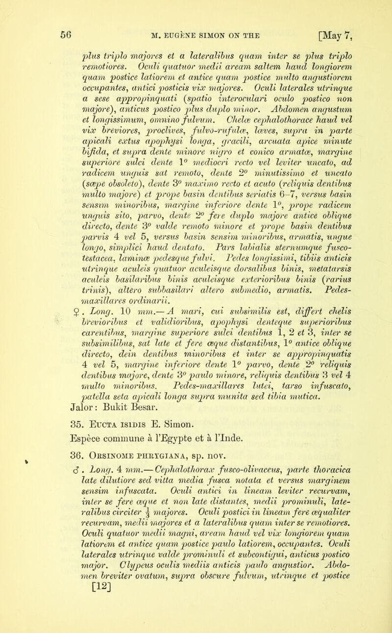 plus triplo majores et a lateralibus quam inter se plus triplo remotiores. Oculi quatuor medii aream saltem haud longiorem quam postice latiorem et antice quam postice multo angustiorem occupantes, antici posticis vix majores. Oculi laterales utrinque a sese appropinquati {spatio interoculari oculo postico non majore), anticus postico plus duplo minor. Abdomen angustum et longissimum, omnino fulvum. Chelae cephalothorace haud vel vix breviores, proclives, fulvo-rufulce, laeves, supra in parte apicali extus apophysi longa, gracili, arcuata apice minute bifida, et supra dente minore nigro et conico armatae, margine superiore sulci dente \° mediocri recto vel leviter uncato, ad radicem unguis sat remoto, dente 2° minutissimo et uncato {saepe obsoleto), dente 3° maximo recto et acuto {reliquis dentibus multo majore) et prope basin dentibus seriatis 6-7, versus basin sensim minoribus, margine inferiore dente 1°, prope radicem unguis sito, parvo, dente 2° fere duplo majore antice oblique directo, dente 3° valde remoto minore et prope basin dentibus parvis 4 vel 5, versus basin sensim minoribus, armatis, ungue longo, simplici haud dentato. Pars labialis sternumque fusco- testacea, laminae pedesque fulvi. Pedes longissimi, tibiis anticis utrinque aculeis quatuor aculeisque dorsalibus binis, metatarsis aculeis basilaribus binis aculeisque exterioribus binis {rarius trinis), altero subbasilari altero submedio, armatis. Pedes- maxillares ordinarii. Long. 10 mrn.— A mari, cui subsimilis est, differt chelis brevioribus et validioribus, apophysi denteque superioribus carentibus, margine superiore sulci dentibus 1, 2 et 3, inter se subsimilibus, sat late et fere aeque distantibus, 1° antice oblique directo, dein dentibus minoribus et inter se appropinquatis 4 vel 5, margine inferiore dente 1° parvo, dente 2° reliquis dentibus majore, dente 3° paulo minore, reliquis dentibus 3 vel 4 multo minoribus. Pecles-maxillares lutei, tarso infuscato, patella seta apicali longa supra munita sed tibia mutica. Jalor: Bukit Besar. 35. Eucta isidis E. Simon. Espece commune a 1’Egypte et a Finde. 36. Orsinome phrtgiana, sp. nov. <$ . Long. 4 mm.— Cephalothorax fusco-olivaceus, parte thoracica late dilutiore sed vitta media fusca notata et versus marginem sensim infuscata. Oculi antici in lineam leviter recurvam, inter se fere aique et non late distantes, medii prominuli, late- ralibus circiter 3 majores. Oculi postici in lineam fere cequaliter recurvam, medii majores et a lateralibus quam inter se remotiores. Oculi quatuor medii magni, aream haud vel vix longiorem quam latiorem et antice quam postice paulo latiorem, occupantes. Oculi laterales utrinque valde prominuli et subcontigui, anticus postico major. Clypeus oculis mediis anticis pavdo angustior. Abdo- men breviter ovatum, supra obscure fulvum, utrinque et postice [12]