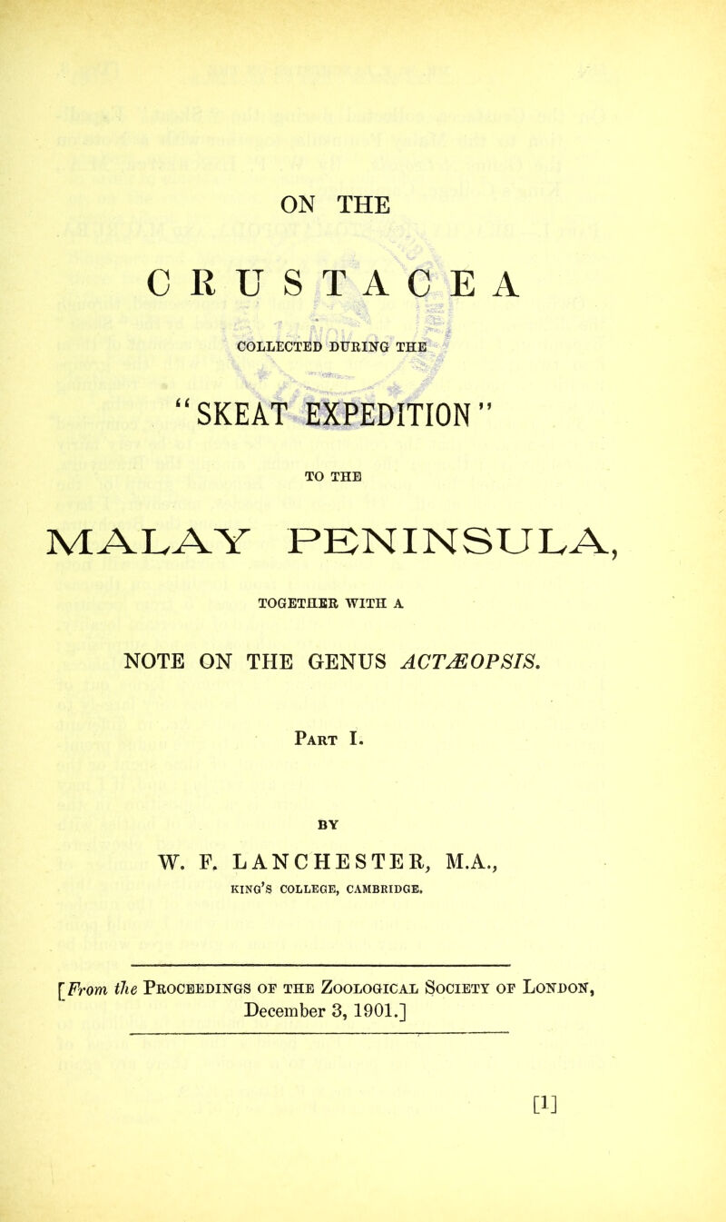 ON THE CRUSTACEA COLLECTED DUEING THE “SKEAT EXPEDITION” TO THE MALAY PENINSULA, TOGETHEE WITH A NOTE ON THE GENUS ACT^OPSTS, Part I. W. F. LANCHESTER, M.A., king’s college, CAMBRIDGE. [From the Proceedings of the Zoological Society of London, December 3, 1901.] [1]