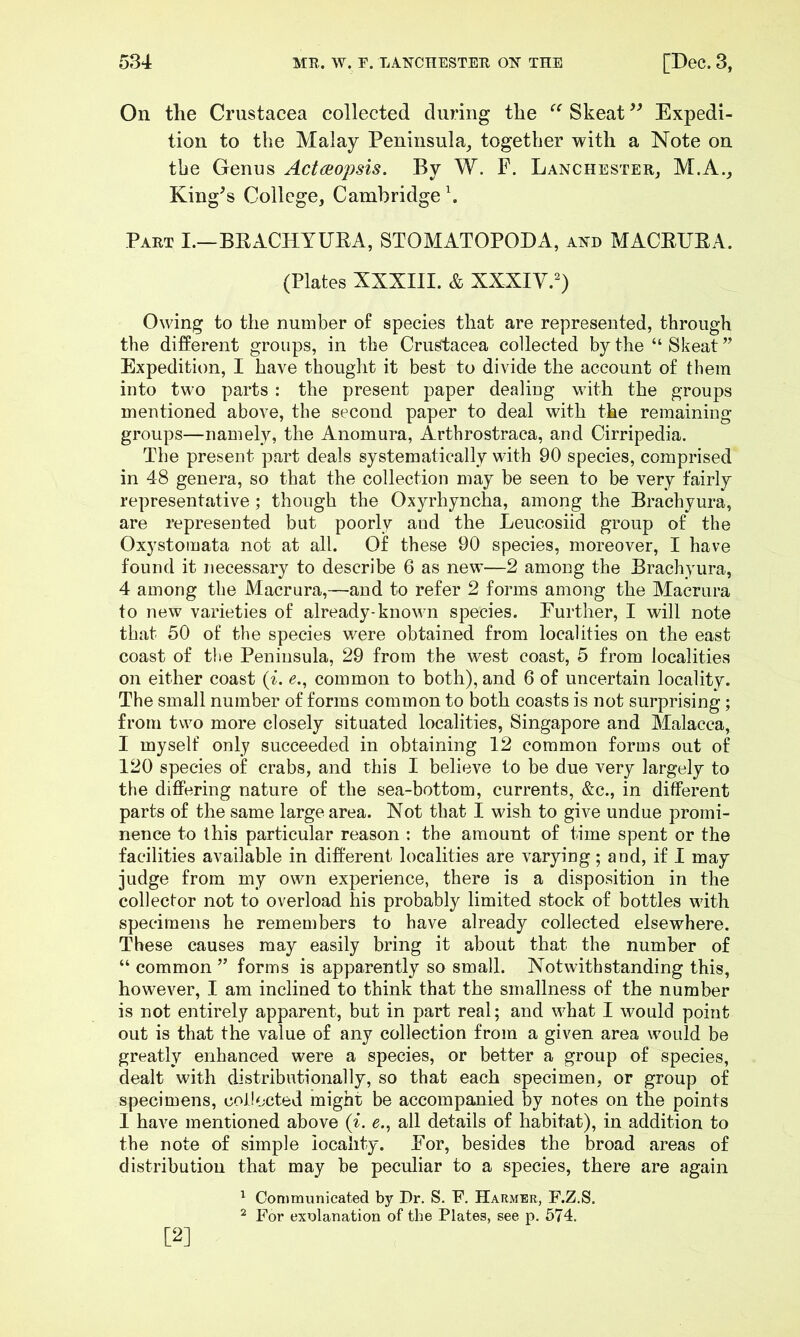 On the Crustacea collected during the Skeat Expedi- tion to the Malay Peninsula, together with a Note on the Genus Actaopsis. By W. F. Lanchester, M.A., King^s College, Cambridge \ Part I.—BRACHTUEA, STOMATOPODA, axd MACEUEA. (Plates XXXIII. & XXXIV.^) Owing to the number of species that are represented, through the different groups, in the Crustacea collected by the “Skeat” Expedition, I have thought it best to divide the account of them into two parts : the present paper dealing with the groups mentioned above, the second paper to deal with the remaining groups—namely, the Anomura, Arthrostraca, and Cirripedia. The present part deals systematically with 90 species, comprised in 48 genera, so that the collection may be seen to be very fairly representative; though the Oxyrhyncha, among the Brachyura, are represented but poorly and the Leucosiid group of the Oxystomata not at all. Of these 90 species, moreover, I have found it jiecessary to describe 6 as new—2 among the Brachyura, 4 among the Macrura,—and to refer 2 forms among the Macrura to new varieties of already-known species. Further, I will note that 50 of the species were obtained from localities on the east coast of the Peninsula, 29 from the west coast, 5 from localities on either coast {i. e., common to both), and 6 of uncertain locality. The small number of forms common to both coasts is not surprising; from two more closely situated localities, Singapore and Malacca, I myself only succeeded in obtaining 12 common forms out of 120 species of crabs, and this I believe to be due very largely to the differing nature of the sea-bottom, currents, &c., in different parts of the same large area. Not that I wish to give undue promi- nence to this particular reason : the amount of time spent or the facilities available in different localities are varying; and, if I may judge from my own experience, there is a disposition in the collector not to overload his probably limited stock of bottles with specimens he remembers to have already collected elsewhere. These causes may easily bring it about that the number of “ common ” forms is apparently so small. Notwithstanding this, however, I am inclined to think that the smallness of the number is not entirely apparent, but in part real; and what I would point out is that the value of any collection from a given area would be greatly enhanced were a species, or better a group of species, dealt with distributionally, so that each specimen, or group of specimens, collected might be accompanied by notes on the points I have mentioned above (^^ e,, all details of habitat), in addition to the note of simple locality. For, besides the broad areas of distribution that may be peculiar to a species, there are again ^ Communicated by Dr. S. F. Harmer, F.Z.S. ^ For exolanation of the Plates, see p. 574, [2]