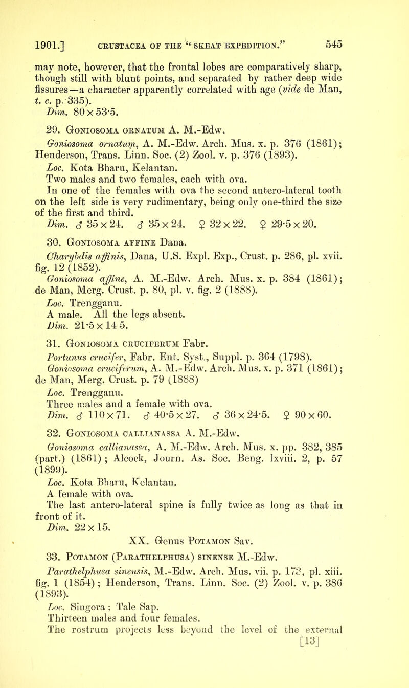 may note, however, that the frontal lobes are comparatively sharp, though still with blunt points, and separated by rather deep wide fissures—a character apparently correlated with age {vide de Man, t. c. p, 335). Dim. 80 X 53’5. 29. Goniosoma ornatum A. M.-Edw. Goniosoma ornatum., A. M.-Edw. Arch. Mus. x. p. 376 (1861); Henderson, Trans. Linn. Soc. (2) Zool. v. p. 376 (1893). Aor. Kota Bharu, Kelantan. Two males and two females, each with ova. In one of the females with ova the second antero-lateral tooth on the left side is very rudimentary, beiug only one-third the size of the first and third. Dim. d 35 X 24. cf 35 x 24. $ 32 x 22. $ 29-5 x 20. 30. Goniosoma affine Dana. Cliaryhdis affinis.^ Dana, U.S. Expl. Exp., Crust, p. 286, pi. xvii. fig. 12 (1852). Go7iiosoma affine.^ A. M.-Edw. Arch. Mus. x. p. 384 (1861); de Man, Merg. Crust, p. 80, pi. v. fig. 2 (1888). Log. Trengganu. A male. All the legs absent. Dim. 21*5x145. 31. Goniosoma cruciferum Eabr. Portunus crucifer., Eabr. Ent. Syst., Suppl. p. 364 (1798). Goniosoma cruciferum., A. M.-Edw. Arch. Mus. x. p. 371 (1861) ; de Man, Merg. Crust, p. 79 (1888) Loc. Trengganu. Three males and a female with ova. Dim. c? 110x71. cf 40*5x27. cf 36 x 24*5. $ 90x60. 32. Goniosoma callianassa A. M.-Edw. Goniosoma callianassa., A. M.-Edw. Arch. Mus. x. pp. 382, 385 (part.) (1861) ; Alcock, Journ. As. Soc. Beng. Ixviii. 2, p. 57 (1899). Loc. Kota Bharn, Kelantan. A female with ova. The last antero-lateral spine is fully twice as long as that in front of it. Dim. 22x15. XX. Genus Potamon Sav. 33. Potamon (Parathelphusa) sinense M.-Edw. ParathelpJiusa smrnsis, M.-Edw. Arch. Mus. vii, p. 173, pi. xiii. fig. 1 (1854); Henderson, Trans. Linn. Soc. (2) Zool. v. p. 386 (1893). Loc. Singora ; Tale Sap. Thirteen males and four females. The rostrum projects less beyund the level of the extei’iial [Ki]