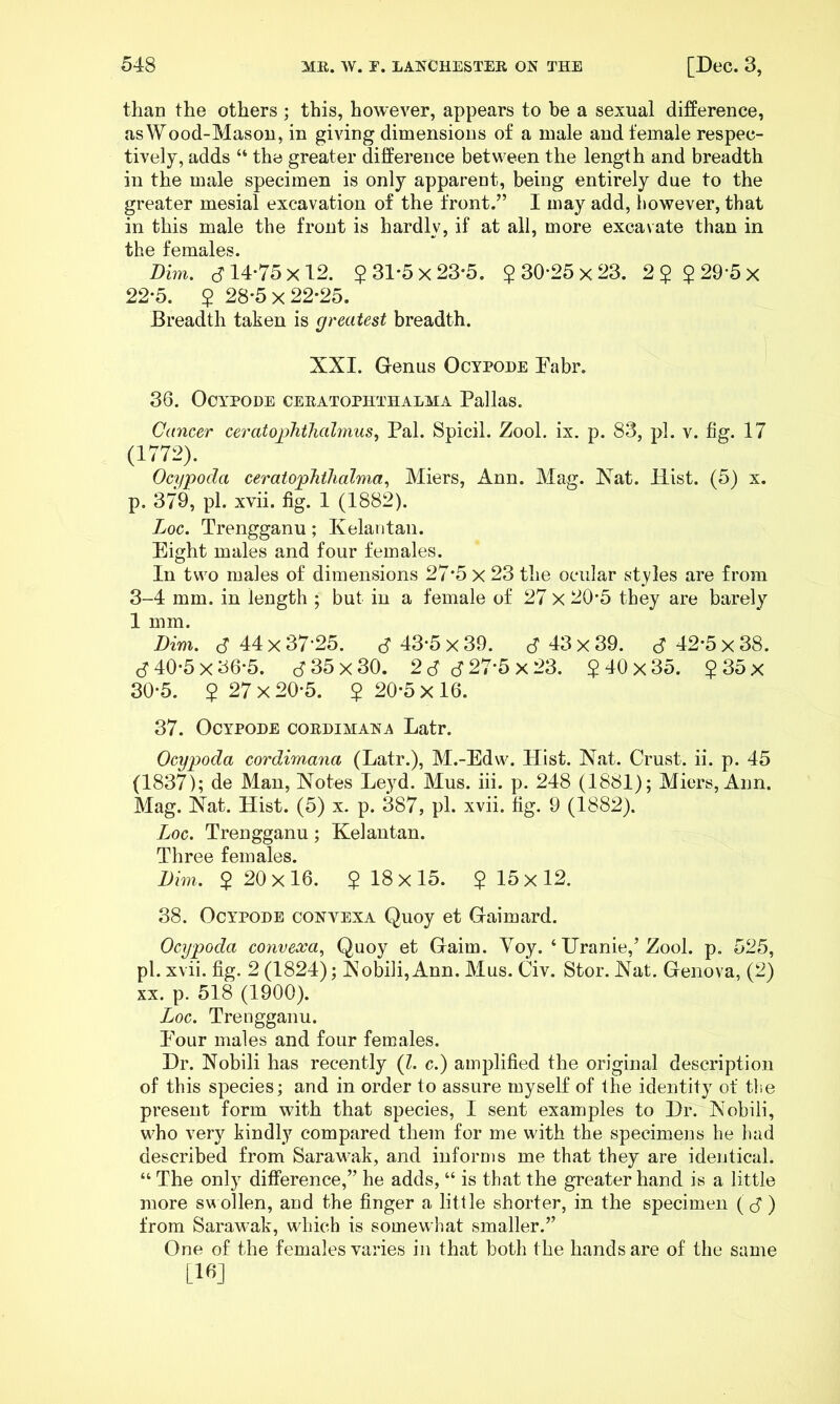 than the others ; this, however, appears to be a sexual difference, as Wood-Mason, in giving dimensions of a male and female respec- tively, adds “ the greater difference between the length and breadth in the male specimen is only apparent, being entirely due to the greater mesial excavation of the front.” I may add, however, that in this male the front is hardly, if at all, more excavate than in the females. Dim. cf 14-75x12. $31*5x23'5. $30-25x23. 2$ $29'5x 22-5. $ 28-5x22-25. Breadth taken is greatest breadth. XXI. Genus Ocypode Dabr. 36. OOYPODE CERATOPHTHALMA Pallas. Cancer ceratophthahnus^ Pal. Spicil. Zool. ix. p. 83, pi. v. fig. 17 (1772). Ocypoda ceratophihalma., Miers, Ann. Mag. Xat. Hist. (5) x. p. 379, pi. xvii. fig. 1 (1882). Loc. Trengganu; Kelaiitan. Eight males and four females. In two males of dimensions 27*5 x 23 the ocular styles are from 3-4 mm. in length ; but in a female of 27 X 20*5 they are barely 1 mm. Dim. d 44 X 37-25. J 43-5 x 39. c? 43 x 39. S 42-5 x 38. S 40-5 X 36-5. d 35 X 30. 2S 6 27-5 x 23. $ 40 x 35. $ 35 x 30-5. $ 27x20-5. $ 20-5x16. 37. Ocypode cordimaha Latr. Ocypoda cordimana (Latr.), M.-Edw. Hist. Xat. Crust, ii. p. 45 (1837); de Man, Notes Leyd. Mus. iii. p. 248 (1881); Miers, Ann. Mag. Nat. Hist. (5) x. p. 387, pi. xvii. hg. 9 (1882). Loc. Trengganu; Kelantan. Three females. Dim. $ 20x16. $18x15. $15x12. 38. Ocypode convexa Quoy et Gaimard. Ocypoda coyivecca^ Quoy et Gaim. Yoy. ‘ Uranie,’Zool. p. 525, pi. xvii. fig. 2 (1824); Nobili,Ann. Mus. (jiv. Stor. Nat. Genova, (2) XX. p. 518 (1900). Loc. Trengganu. Eour males and four females. Dr. Nobili has recently (Z. c.) amplified the original description of this species; and in order to assure myself of the identity of tl.e present form with that species, I sent examples to Dr. Nobili, who very kindly compared them for me with the specimens he had described from Sarawak, and informs me that they are identical. “ The only difference,” he adds, “ is that the greater hand is a little more sv^ ollen, and the finger a little shorter, in the specimen ( J ) from Sarawak, which is somewhat smaller.” One of the females varies in that both the hands are of the same [16]