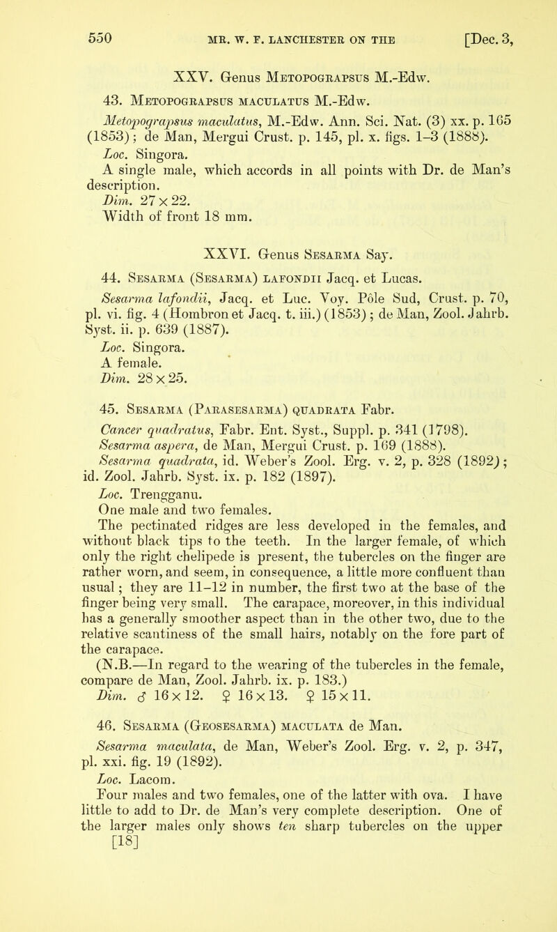 XXV. Genus Metopogeapstjs M.-Edw. 43. Metopogeapses maculates M.-Edw. Metopograpsus maculatus, M.-Edw. Ann. Sci. Nat. (3) xx. p. 165 (1853); de Man, Mergui Crust, p. 145, pi. x. figs. 1-3 (1888). Loc. Siugora. A single male, which accords in all points with Dr. de Man’s description. Dim. 27x22. Width of front 18 mm. XXVI. Genus 8esarma Say. 44. Sesaema (Sesarma) laeondii Jacq. et Lucas. Sesarma lafondii, Jacq. et Luc. Voy. Pole Sud, Crust, p. 70, pi. vi. fig. 4 (Hombron et Jacq. t. iii.) (1853) ; de Man, Zool. Jahrb. Syst. ii. p. 639 (1887). Loc. Singora. A female. Dim. 28 X 2.5. 45. Sesaema (Paeasesaema) quadeata Fabr. Cancer quadratus, Eabr. Ent. Syst., Suppl. p. 341 (1798). Sesarma aspera, de Man, Mergui Crust, p. 169 (1888). Sesarma quadrata^ id. WebeFs Zool. Erg. v. 2, p. 328 (1892j; id. Zool. .Jahrb. Syst. ix. p. 182 (1897). Loc. Trengganu. One male and twm females. The pectinated ridges are less developed in the females, and without black tips to the teeth. In the larger female, of wLich only the right chelipede is present, the tubercles on the finger are rather worn, and seem, in consequence, a little more confluent than usual; they are 11-12 in number, the first two at the base of the finger being very small. The carapace, moreover, in this individual has a generally smoother aspect than in the other two, due to the relative scantiness of the small hairs, notably on the fore part of the carapace. (N.B.—In regard to the wearing of the tubercles in the female, compare de Man, Zool. Jahrb. ix. p. 183.) Dim. S 16x12. 2 16x13. $ 15x11. 46. Sesaema (Geosesarma) maculata de Man. Sesarma maculata., de Man, Weber’s Zool. Erg. v. 2, p. 347, pi. xxi. fig. 19 (1892). Loc. Lacom. Four males and two females, one of the latter with ova. I have little to add to Dr. de Man’s very complete description. One of the larger males only show’s ten sharp tubercles on the upper [18]