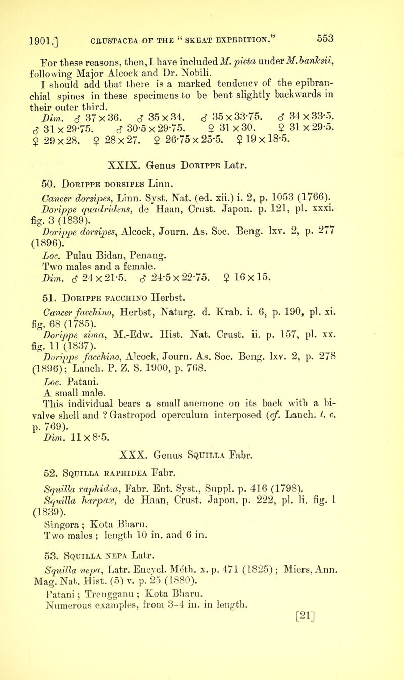 For these reasons, then, I have included xmdiQV M.hanlcsii^ following Major Alcock and Dr. Nobili. I should add that there is a marked tendency of the epibran- chial spines in these specimens to be bent slightly backwards in their outer third. Dim, 37x36. S 35x34. cf 35x33'75. S 34x33’o. S 31 X 29-75. cf 30*5 x 29-75. $ 31 x 30. $ 31 x 29-5. $ 29 X 28. $ 28 X 27. $ 26-75 x 25-5. $ 19 x 18-5. XXIX. Grenus Doeippe Latr. 50. Doeippe doesipes Linn. Cancer dorsipesi, Linn. Syst. Xat. (ed. xii.) i. 2, p. 1053 (1766). Dorippe quadridens, de Ilaan, Crust. Japon. p. 121, pi. xxxi. fig. 3 (1839). Dorippe dorsipes,^ Alcock, Journ. As. Soc. Beng. Ixv. 2, p. 277 (1896). Loc. Pulau Bidan, Penang. Two males and a female. Dim. cT 24x21-5. cf 24-5 x 22-75. $16x15. 51. Doeippe facchino Herbst. Cancer faccMno, Herbst, Xaturg. d. Krab. i. 6, p. 190, pi. xi. fig. 68 (1785). Dorippe sima,, M.-Edw. Hist. Nat. Crust, ii. p. 157, pi. xx. fig. 11 (1837). Dorippe faccliino, Alcock, Journ. As. Soc. Beng. Ixv. 2, p. 278 (1896); Lanch. P. Z. S. 1900, p. 768. Loc. Piitani. A small male. This individual bears a small anemone on its back with a bi- valve shell and ? Gastropod operculum interposed (cf. Lanch. t. c. p. 769). Dim. 11x8-5. XXX. Genus Squilla Pabr. 52. Squilla eaphidea Pabr. Squilla raphidea, Pabr. Ent. Syst., Suppl. p. 416 (1798). Squilla harpax, de Haan, Crust. Japon. p. 222, pi. li. fig. 1 (1839). Slngora ; Kota Bharu. Two males ; length 10 in. and 6 in. 53. Squilla nepa Latr. Squilla nepa, Latr. Encvcl. Meth. x. p. 471 (1825) ; Miers, Ann. Mag. Nat. Hist. (5) v. p. 25 (1880). Patani; Trengganu ; Kota Bharu. Numerous examples, from 3-4 in. in length. [21]