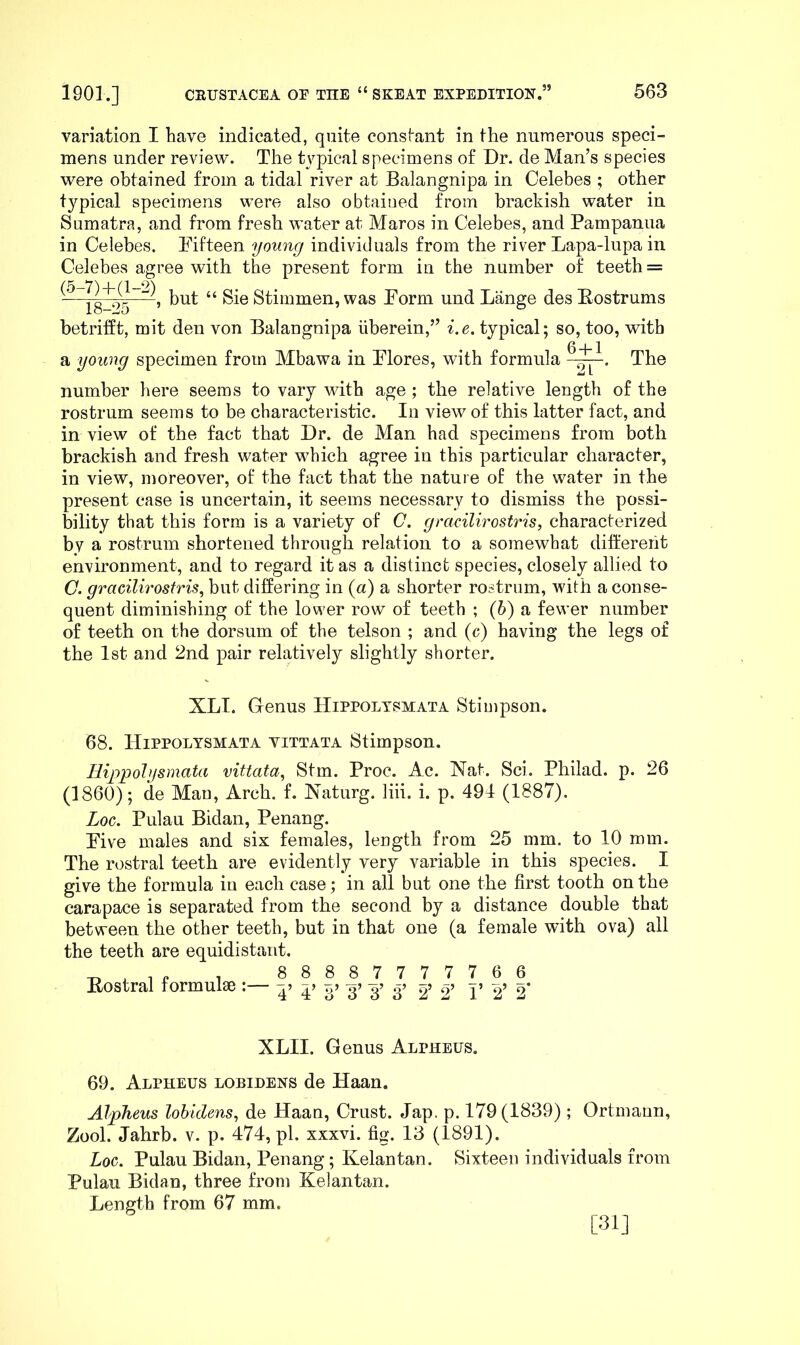 variation I have indicated, quite consfant in the numerous speci- mens under review. The typical specimens o£ Dr. de Man’s species were obtained from a tidal river at Balangnipa in Celebes ; other typical specimens were also obtained from brackish water in Sumatra, and from fresh water at Maros in Celebes, and Pampanua in Celebes. Fifteen young individuals from the river Lapa-lupa in Celebes agree with the present form in the number of teeth = 18^>5 Stimmen, was Form und Lange des Eostrums betrifft, mit den von Balangnipa iiberein,” i.e. typical; so, too, with a young specimen from Mbawa in Flores, with formula The number here seems to vary with age ; the relative length of the rostrum seems to be characteristic. In view of this latter fact, and in view of the fact that Dr. de Man had specimens from both brackish and fresh water which agree in this particular character, in view, moreover, of the fact that the nature of the water in the present case is uncertain, it seems necessary to dismiss the possi- bility that this form is a variety of C. gracilvrostris, characterized by a rostrum shortened through relation to a somewhat diti'ereht environment, and to regard it as a distinct species, closely allied to (7. gracilirostris^ but differing in {a) a shorter rostrum, with a conse- quent diminishing of the lower row of teeth ; (6) a fewer number of teeth on the dorsum of the telson ; and (c) having the legs of the 1st and 2nd pair relatively slightly shorter. XLI. Genus Hippoltsmata Stiuipson. 68. Hippolysmata vittata Stimpson. Hippolysmata vittata, Stm. Proc. Ac. Nat. Sci. Philad. p. 26 (1860); de Man, Arch. f. Naturg. liii. i. p. 494 (1887). Log. Pulau Bidan, Penang. Five males and six females, length from 25 mm. to 10 mm. The rostral teeth are evidently very variable in this species. I give the formula in each case; in all but one the first tooth on the carapace is separated from the second by a distance double that between the other teeth, but in that one (a female with ova) all the teeth are equidistant. , 88887777766 Eostral lormulse :— -p -p g? 2’ 2’ V 2’ 2* XLII. Genus Alpheus. 69. Alpheus lobidens de Haan. Alpheus lohicUns, de Haan, Crust. Jap. p. 179(1839); Ortmann, Zool. Jahrb. v. p. 474, pi. xxxvi. fig. 13 (1891). Log. Pulau Bidan, Penang; Kelantan. Sixteen individuals from Pulau Bidan, three from Kelantan. Length from 67 mm. [31]