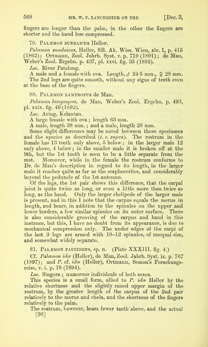 fingers are longer than the palm, in the other the fingers are shorter and the hand less compressed. 79. Pal^mois- sunhaicus Heller. Palcemon sundaiciis, Heller, SB. Ak. Wiss. Wien, xlv. 1, p. 415 (1862); Ortraann, Zool. Jahrb. Sjst. v. p. 719 (1891) ; de Man, Weber’s Zool. Ergebn. p. 437, pi. xxvi. fig. 35 (1892). Log. Eiver Patalong. A male and a female with ova. Length, cf 24*5 mm., $ 28 mm. The 2nd legs are quite smooth, without any signs of teeth even at the base of the fingers. 80. PalvEmoj^ lampeopus de Man. Palcemon lampi'oims, de Man, Weber’s Zool. Ergebn. p. 493, pi. xxix. fig. 49 (1892). Log. Aring, Kelantan. A large female with ova ; length 63 mm. A male, length 38 mm.; and a male, length 28 mm. Some slight differences may be noted between these specimens and the species as described it. c. supra). The rostrum in the female has 13 teeth only above, 5 below ; in the larger male 12 only above, 4 below; in the smaller male it is broken off at the 9th, but the 1st tooth is seen to be a little separate from the rest. Moreover, while in the female the rostrum conforms to Dr. de Man’s description in regard to its length, in the larger male it reaches quite as far as the scaphocerites, and considerably beyond the peduncle of the 1st antennae. Of the legs, the 1st pair shows this difference, that the carpal joint is quite twice as long, or even a little more than twice as long, as the hand. Only the larger chelipede of the larger male is present, and in this I note that the carpus equals the merus in length, and bears, in addition to the spinules on the upper and lower borders, a few similar spinules on its outer surface. There is also considerable grooving of the carpus and hand in this instance, but this, I have no doubt from its appearance, is due to mechanical compression only. The under edges of the carpi of the last 3 legs are armed with 10-12 spinules, of unequal size, and somewhat widely separate. 81. Pal^mox paucidens, sp. n. (Plate XXXIII. fig. 4.) Cf. Palcemon idee (Heller), de Man, Zool. Jahrb. Syst. ix. p. 767 (1897); and P. cf. idee (Heller), Ortmann, Semen’s Eorschungs- reise, v. i. p, 18 (1894). Log. Singora ; numerous individuals of both sexes. This species is a small form, allied to P. idee Heller by the relative shortness and the slightly raised upper margin of the rostrum, by the greater length of the carpus of the 2nd pair relatively to the merus and chela, and the shortness of the fingers relatively to the palm. The rostrum, however, bears fewer teeth’above, and the actual [36]