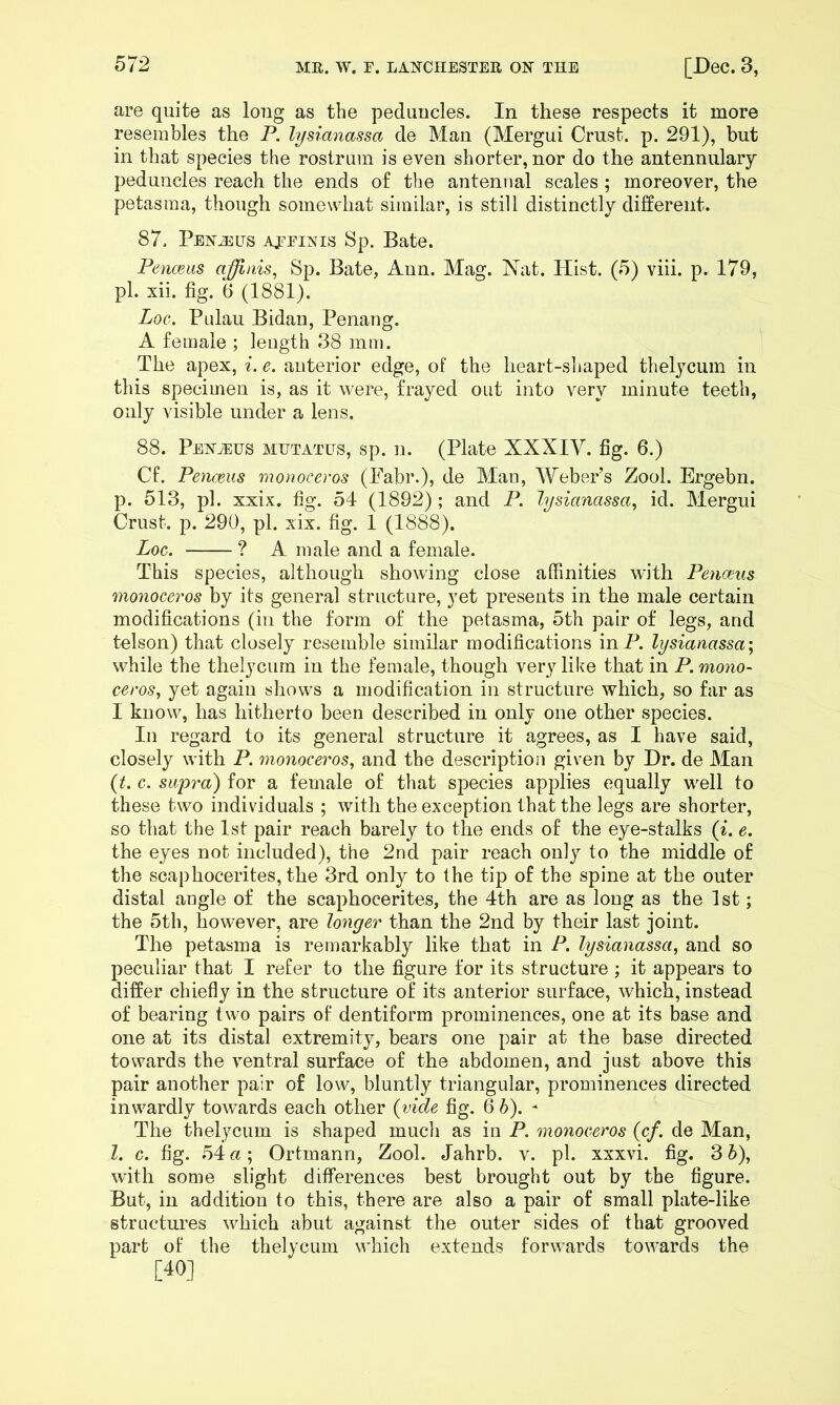 are quite as long as the peduncles. In these respects it more resembles the P. lysianassa de Man (Mergui Crust, p. 291), but in that species the rostrum is even shorter, nor do the antennulary peduncles reach the ends o£ the antennal scales ; moreover, the petasma, though somewhat similar, is still distinctly different. 87. Penj3Lts aeeinis Sp. Bate. Penceiis afflais, Sp. Bate, Ann. Mag. Nat. Hist. (5) viii. p. 179, pi. xii. fig. *6 (1881). Loe. Pidau Bidan, Penang. A female ; length 38 mm. The apex, i. e. anterior edge, of the heart-sljaped thelycum in this specimen is, as it were, frayed out into very minute teeth, only visible under a lens. 88. PENiEUS MUTATES, sp. 11. (Plate XXXIV. fig. 6.) Cf. Penmis monoceros (Fabr.), de Man, Weber’s Zool. Ergebn. p. 513, pi. xxix. fig. 54 (1892) ; and P. lysianassa^ id. Mergui Crust, p. 290, pi. xix. fig. 1 (1888). Log. ? A male and a female. This species, although showing close affinities with Penceus monoceros by its general structure, yet presents in the male certain modifications (in the form of the petasma, 5th pair of legs, and telson) that closely resemble similar modifications inP. lysianassa-^ while the thelycum in the female, though very like that in P.mono- ceros, yet again siiows a modification in structure which, so far as I know, has hitherto been described in only one other species. In regard to its general structure it agrees, as I have said, closely with P. monoceros^ and the descriptioii given by Dr. de Man {t. c. supra) for a female of that species applies equally well to these two individuals ; with the exception that the legs are shorter, so that the 1st pair reach barely to the ends of the eye-stalks (^. e. the eyes not included), the 2nd pair reach only to the middle of the scaphocerites, the 3rd only to the tip of the spine at the outer distal angle of the scaphocerites, the 4th are as long as the 1st; the 5th, however, are longer than the 2nd by their last joint. The petasma is remarkably like that in P. lysianassa, and so peculiar that I refer to the figure for its structure; it appears to differ chiefly in the structure of its anterior surface, which, instead of bearing two pairs of dentiform prominences, one at its base and one at its distal extremity, bears one pair at the base directed towards the ventral surface of the abdomen, and just above this pair another pair of low, bluntly triangular, prominences directed inwardly towards each other {vide fig. 6 h). - The thelycum is shaped much as in P. monoceros {cf. de Man, 1. c. fig. 54«; Ortmann, Zool. Jahrb. v. pi. xxxvi. fig. 3 5), with some slight differences best brought out by the figure. But, in addition to this, there are also a pair of small plate-like structures which abut against the outer sides of that grooved part of the thelycum which extends forwards towards the [40]