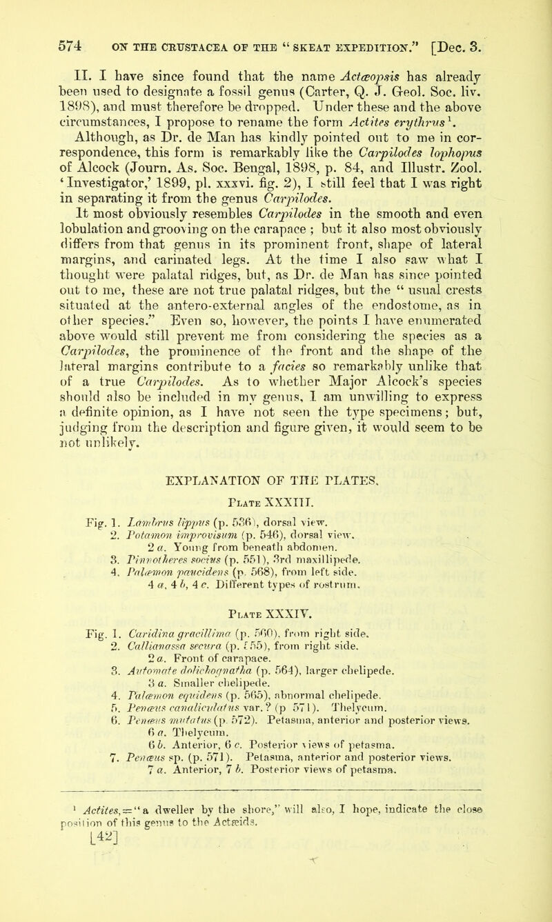 II. I have since found that the name Actwopsis has already been used to designate a fossil genus (Carter, Q. J. Geol. Soe, liv. 1898), and must therefore be dropped. Under these and the above circumstances, I propose to rename the form Actites eryihrus^. Although, as Ur. de Man has kindly pointed out to me in cor- respondence, this form is remarkably like the Carpilodes hphopus of Alcock (Journ. As. Soc. Bengal, 1898, p. 84, and Illustr. Zool. ‘ Investigator,’ 1899, pi. xxxvi. fig. 2), I still feel that I was right in separating it from the genus Carpilodes. It most obviously resembles Carpilodes in the smooth and even lobulation and grooving on the carapace ; but it also most obviously difi'ers from that genus in its prominent front, shape of lateral margins, and carinated legs. At the time I also saw what I thought were palatal ridges, but, as Dr. de Man has since pointed out to me, these are not true palatal ridges, but the “ usual crests situated at the antero-external angles of the endostome, as in other species.” Even so, however, the points I have enumerated above would still prevent me from considering the species as a Carpilodes., the prominence of the front and the shape of the lateral margins contribute to a facies so remarkably unlike that of a true Carpilodes. As to whether Major Alcock’s species should also be included in my genus, I am unwilling to express a definite opinion, as I have not seen the type specimens; but, judging from the description and figure given, it would seem to be not unlikely. EXPLANATION OF THE PLATES, Plate XXXni. Fig. ]. Lamhrvs lippvs (p. 536), dorsal view. 2. Fotamon improvisum (p. 546), dorsal view. 2 a. Young from beneath abdomen. 3. Piv7Wtl/eres socius (p. 551), 3rd maxillipede. 4. Palfpmon paucidei^s (p. 568), from left side. 4 a, 4 5, 4 c. Different types of rostrum. Plate XXXIV. Fig. 1. Caridir.a gracilltma (j:). .o60), from right side, 2. CalUanassa sectira (p. f55), from right side. 2a. Front of carapace. 3. Automate dolichofivatha (p. 564), larger cbelipede. 3 a. Smaller cbelipede. 4. Patamon equidev^^ (p. 565), abnormal cbelipede, 5. Penmis canalicvtatns ip 571). Thelycum. 6. Penmis mvtatn${\). b12). Pelasma, anterior and posterior views. 6 a. Thelycum. 6 5. Anterior, 6 c. Posterior \iews of petasma. 7. PencEus sp. (p. 571). Petasma, anterior and posterior views. 7 a. Anterior, 7 5. Posterior views of petasma. ^ Actites, — ''dweller by the shore,” will also, I hope, indicate the close position of this genus to the Actaeids. L42]