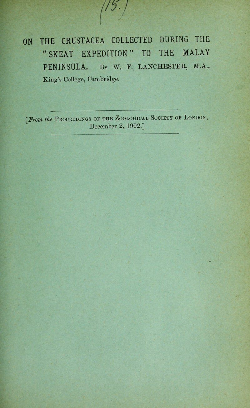 ON THE CRUSTACEA COLLECTED DURING THE “SKEAT EXPEDITION” TO THE MALAY PENINSULA. By W. F. LANCHESTER, M.A., King’s College, Cambridge. [From the Pboceedings or the Zoological Society or Loudon, December 2, 1902.]