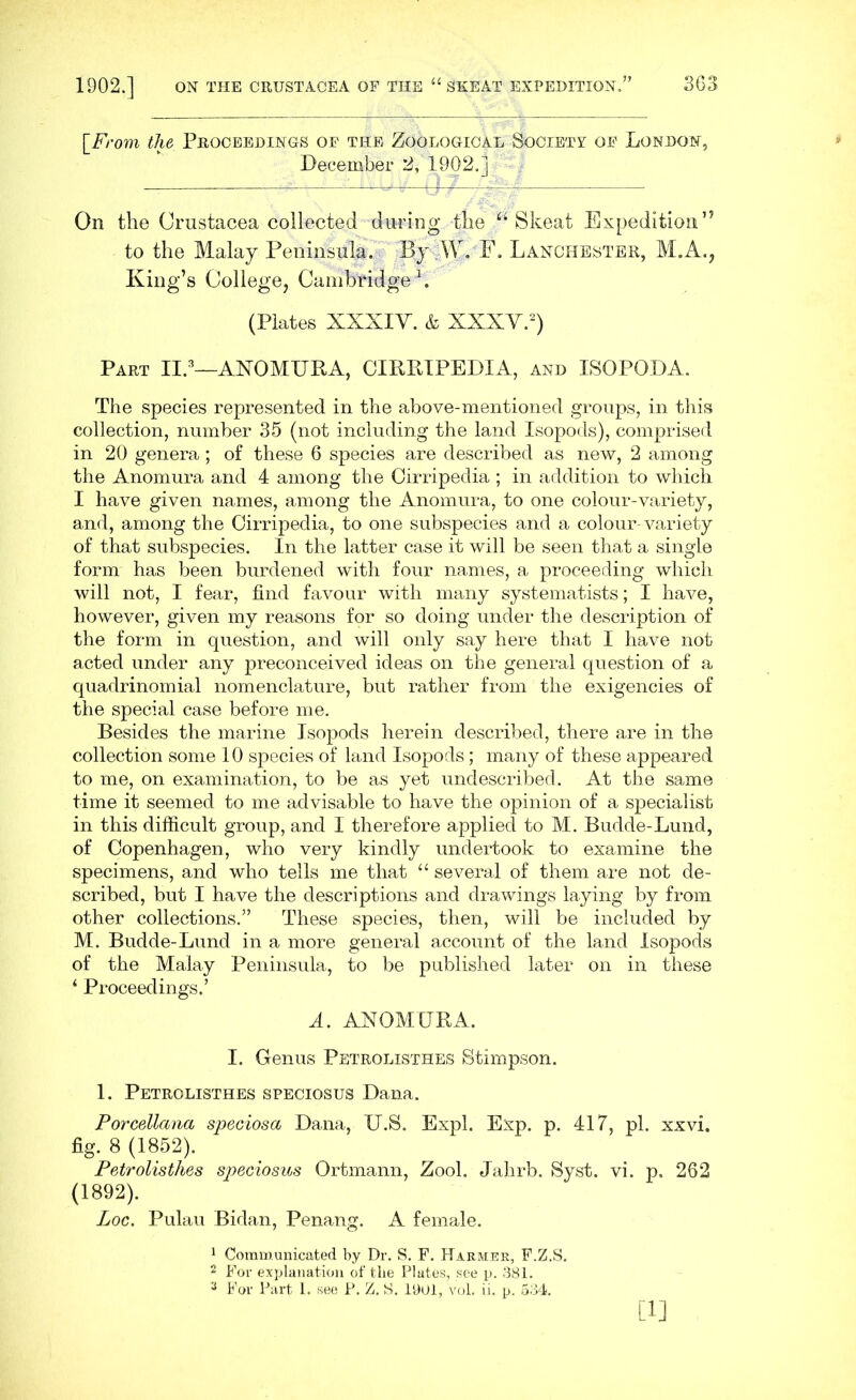 \_From the Proceedings of the Zoological Society of London, December 2, 1902.] On the Crustacea collected during the Skeat Expedition” to the Malay Peninsula. By W. F. Lanchester, M.A., King’s College, Cambridge1. (Plates XXXIV. & XXXV.2) Part II.3—ANOMURA, CIRRIPEDIA, and ISOPODA. The species represented in the above-mentioned groups, in this collection, number 35 (not including the land Isopods), comprised in 20 genera; of these 6 species are described as new, 2 among the Anomura and 4 among the Cirripedia ; in addition to which I have given names, among the Anomura, to one colour-variety, and, among the Cirripedia, to one subspecies and a colour-variety of that subspecies. In the latter case it will be seen that a single form has been burdened with four names, a proceeding which will not, I fear, find favour with many systematists; I have, however, given my reasons for so doing under the description of the form in question, and will only say here that I have not acted under any preconceived ideas on the general question of a quadrinomial nomenclature, but rather from the exigencies of the special case before me. Besides the marine Isopods herein described, there are in the collection some 10 species of land Isopods; many of these appeared to me, on examination, to be as yet undescribed. At the same time it seemed to me advisable to have the opinion of a specialist in this difficult group, and I therefore applied to M. Budde-Lund, of Copenhagen, who very kindly undertook to examine the specimens, and who tells me that “ several of them are not de- scribed, but I have the descriptions and drawings laying by from other collections.” These species, then, will be included by M. Budde-Lund in a more general account of the land Isopods of the Malay Peninsula, to be published later on in these ‘ Proceedings.’ A. ANOMTJRA. I. Genus Petrolisthes Stimpson. 1. Petrolisthes speciosus Dana. Porcellana speciosct Dana, IJ.S. Expl. Exp. p. 417, pi. xxvi. fig. 8 (1852). Petrolisthes speciosus Ortmann, Zool. Jahrb. Syst. vi. p. 262 (1892). Loc. Pulau Bidan, Penang. A female. 1 Communicated by Dr. S. F. Harmee, F.Z.S. 2 For explanation of the Plates, see p. 381. a For Part 1. see P. Z. S. 1901, vol. ii. p. 534. [i]