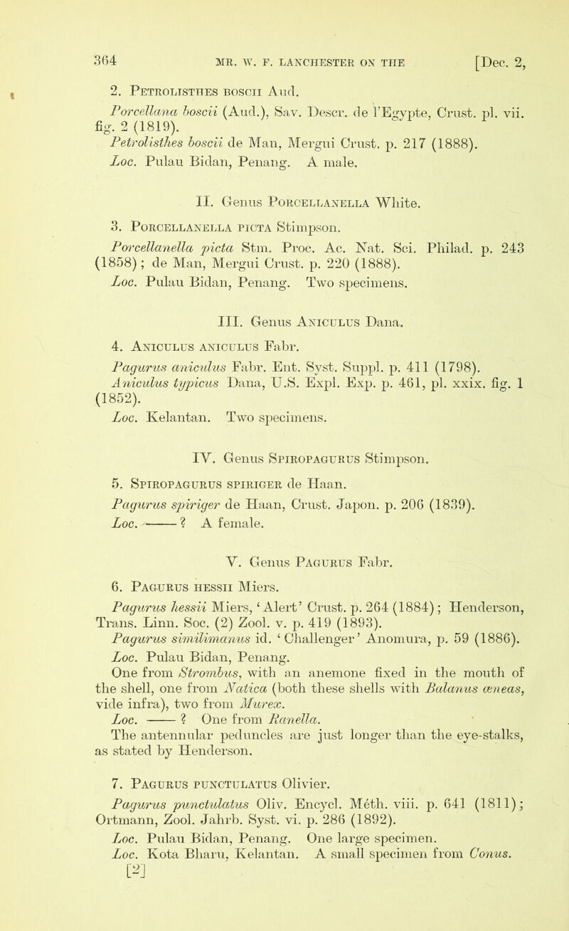 2. Petrolisthes boscii Aud. Porcellana boscii (Aud.), Sav. Descr. de 1’Egvpte, Crust, pi. vii. fig. 2 (1819). Petrolisthes boscii de Man, Mergui Crust, p. 217 (1888). Loc. Pulau Bidan, Penang. A male. II. Genus Porcellanella White. 3. Porcellanella picta Stimpson. Porcellanella picta Stm. Proc. Ac. Nat. Sci. Philad. p. 243 (1858); de Man, Mergui Crust, p. 220 (1888). Loc. Pulau Bidan, Penang. Two specimens. III. Genus Aniculus Dana. 4. Aniculus aniculus Fabr. Pagurus aniculus Fabr. Ent. Syst. Suppl. p. 411 (1798). Aniculus typicus Dana, U.S. Expl. Exp. p. 461, pi. xxix. fig. 1 (1852). Loc. Kelantan. Two specimens. IY. Genus Spiropagurus Stimpson. 5. Spiropagurus spiriger de Haan. Pagurus spiriger de Haan, Crust. Japon. p. 206 (1839). Loc. ~ ? A female. Y. Genus Pagurus Fabr. 6. Pagurus hessii Miers. Pagurus hessii Miers, ‘Alert’ Crust, p. 264 (1884); Henderson, Trans. Linn. Soc. (2) Zool. v. p. 419 (1893). Pagurus similimanus id. ‘Challenger’ Anomura, p. 59 (1886). Loc. Pulau Bidan, Penang. One from Strombus, with an anemone fixed in the mouth of the shell, one from Natica (both these shells with Balanus ceneas, vide infra), two from Murex. Loc. ? One from Ranella. The antennular peduncles are just longer than the eye-stalks, as stated by Henderson. 7. Pagurus punctulatus Olivier. Pagurus punctulatus Oliv. Encycl. Meth. viii. p. 641 (1811); Ortmann, Zool. Jahrb. Syst. vi. p. 286 (1892). Loc. Pulau Bidan, Penang. One large specimen. Loc. Kota Bharu, Kelantan. A small specimen from Conus.