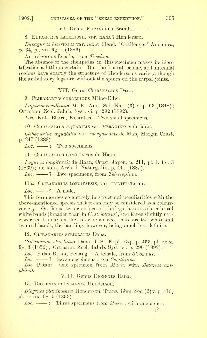 VI. Genus Eupagurus Brandt. 8. Eupagurus lacertosus var. nana ? Henderson. Eupagurus lacertosus var. nana Hend. 1 Challenger ’ Anomura, p. 64, pi. vii. fig. 1 (1886). An ovigerons female, from Trochus. The absence of the chelipedes in this specimen makes its iden- tification a little uncertain. But the frontal, ocular, and antennal regions have exactly the structure of Henderson’s variety, though the ambulatory legs are without the spines on the carpal joints. VII. Genus Clibanarius Dana. 9. Clibanarius corallinus Milne-Edw. Pagitrus corallinus M.-E. Ann. Sci. Hat. (3) x. p. 63 (1848); Ortmann, Zool. Jahrb. Syst. vi. p. 292 (1892). Loc. Kota Bharu, Kelantan. Two small specimens. 10. Clibanarius ^quabilis var. merguiensis de Man. Clibanarius cequabilis var. merguiensis de Man, Mergui Crust, p. 247 (1888). Loc. ? Two specimens. 11. Clibanarius longitarsis de Haan. Pagurus longitarsis de Haan, Crust. Japon. p. 211, pi. 1. fig. 3 (1839); de Man, Arch. f. Naturg. liii. p. 441 (1887). Loc. ? Two specimens, from Telescopium. 11 a. Clibanarius longitarsis, var. trivittata nov. Loc. ? A male. This form agrees so entirely in structural peculiarities with the above-mentioned species that it can only be considered as a colour- variety. On the posterior surfaces of the legs there are three broad white bands (broader than in C. striolatus), and three slightly nar- rower red bands ; on the anterior surfaces there are two white and two red bands, the banding, however, being much less definite. 12. Clibanarius striolatus Dana. Clibanarius striolatus Dana, TJ.S. Expl. Exp. p. 463, pi. xxix. fig. 3 (1852); Ortmann, Zool. Jahrb. Syst. vi. p. 290 (1892). Loc. Pulau Bidan, Penang. A female, from Strombus. Loc. ? Seven specimens from Cerithium. Loc. Patani. One specimen from Murex with Balanus am- phitrite. VIII. Genus Diogenes Dana. 13. Diogenes planimanus Henderson. Diogenes planimanus Henderson, Trans. Linn. Soc. (2) v. p. 416, pi. xxxix. fig. 5 (1893). Loc. ? Three specimens from Murex, with anemones. [3]