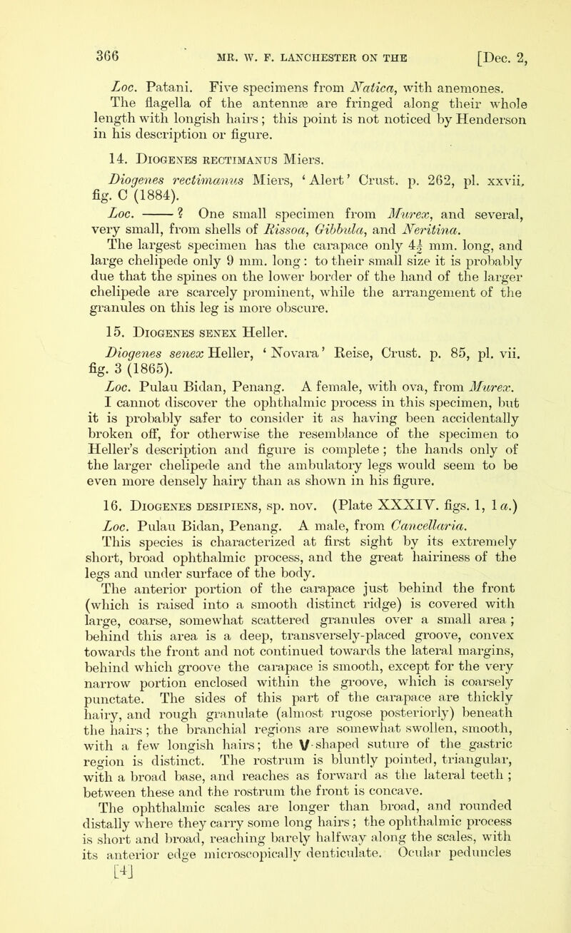 Log. Patani. Five specimens from Matica, with anemones. The flagella of the antennee are fringed along their whole length with longish hairs; this point is not noticed by Henderson in his description or figure. 14. Diogenes rectimanus Miers. Diogenes rectimanus Miers, ‘ Alert ’ Crust, p. 262, pi. xxvii, fig. C (1884). Loc. ? One small specimen from Murex, and several, very small, from shells of Rissoa, Gibbula, and Neritina. The largest specimen has the carapace only 4| mm. long, and large chelipede only 9 mm. long: to their small size it is probably due that the spines on the lower border of the hand of the larger chelipede are scarcely prominent, while the arrangement of the granules on this leg is more obscure. 15. Diogenes senex Heller. Diogenes senex Heller, ‘Novara’ Reise, Crust, p. 85, pi. vii. fig. 3 (1865). Loc. Pulau Bidan, Penang. A female, with ova, from Murex. I cannot discover the ophthalmic process in this specimen, but it is probably safer to consider it as having been accidentally broken off, for otherwise the resemblance of the specimen to Heller’s description and figure is complete; the hands only of the larger chelipede and the ambulatory legs would seem to be even more densely hairy than as shown in his figure. 16. Diogenes desipiens, sp. nov. (Plate XXXIY. figs. 1, la.) Loc. Pulau Bidan, Penang. A male, from Gancellaria. This species is characterized at first sight by its extremely short, broad ophthalmic process, and the great hairiness of the legs and under surface of the body. The anterior portion of the carapace just behind the front (which is raised into a smooth distinct ridge) is covered with large, coarse, somewhat scattered granules over a small area ; behind this area is a deep, transversely-placed groove, convex towards the front and not continued towards the lateral margins, behind which groove the carapace is smooth, except for the very narrow portion enclosed within the groove, which is coarsely punctate. The sides of this part of the carapace are thickly hairy, and rough granulate (almost rugose posteriorly) beneath the hairs ; the branchial regions are somewhat swollen, smooth, with a few longish hairs; the V-shaped suture of the gastric region is distinct. The rostrum is bluntly pointed, triangular, with a broad base, and reaches as forward as the lateral teeth ; between these and the rostrum the front is concave. The ophthalmic scales are longer than broad, and rounded distally where they carry some long hairs; the ophthalmic process is short and broad, reaching barely halfway along the scales, with its anterior edge microscopically denticulate. Ocular peduncles M