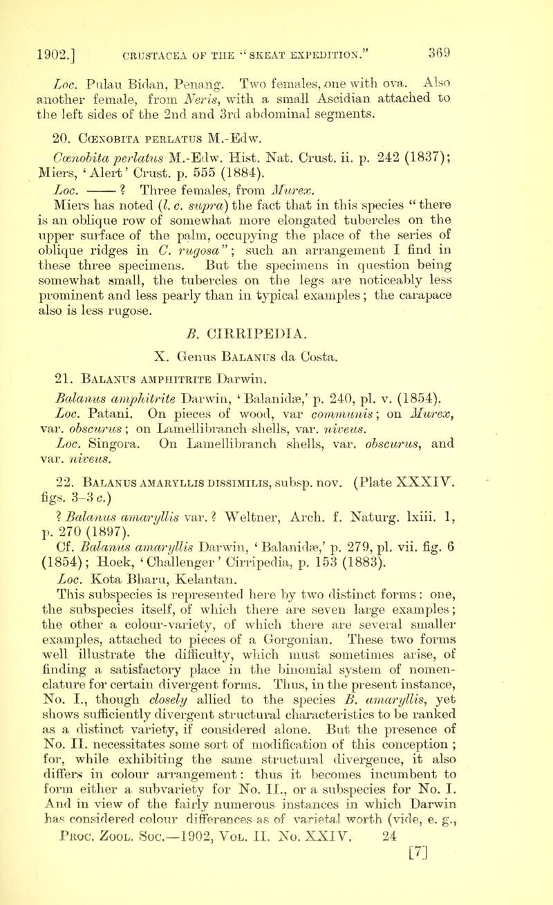 Loc. Pulau Bidan, Penang. Two females, one with ova. Also another female, from JVeris, with a small Ascidian attached to the left sides of the 2nd and 3rd abdominal segments. 20. CcENOBITA PERLATUS M.-Edw. Ccenobita perlatus M.-Edw. Hist. Nat. Crust, ii. p. 242 (1837); JVIiers, ‘Alert’ Crust, p. 555 (1884). Loc. ? Three females, from Murex. Miers has noted (l. c. supra) the fact that in this species “ there is an oblique row of somewhat more elongated tubercles on the upper surface of the palm, occupying the place of the series of oblique ridges in C. rugosa ”; such an arrangement I find in these three specimens. But the specimens in question being somewhat small, the tubercles on the legs are noticeably less prominent and less pearly than in typical examples; the carapace also is less rugose. B. CIRRIPEDIA. X. Genus Balanus da Costa. 21. Balanus amphitrite Darwin. Balanus amphitrite Darwin, ‘ Balanidse,’ p. 240, pi. v. (1854). Loc. Patani. On pieces of wood, var communis; on Murex, var. obscurus; on Lamellibranch shells, var. niveus. Luoc. Singora. On Lamellibranch shells, var. obscurus, and var. niveus. 22. Balanus amaryllis dissimilis, subsp. nov. (Plate XXXIY. figs. 3-3 c.) ? Balanus amaryllis var. ? Weltner, Arch. f. Naturg. lxiii. 1, p. 270 (1897). Cf. Balanus amaryllis Darwin, ‘ Balanidse,’ p. 279, pi. vii. fig. 6 (1854); Hoek, ‘Challenger’ Cirripedia, p. 153 (1883). Loc. Kota Bharu, Kelantan. This subspecies is represented here by two distinct forms: one, the subspecies itself, of which there are seven large examples; the other a colour-variety, of which there are several smaller examples, attached to pieces of a Gorgonian. These two forms well illustrate the difficulty, which must sometimes arise, of finding a satisfactory place in the binomial system of nomen- clature for certain divergent forms. Thus, in the present instance, No. I., though closely allied to the species B. amaryllis, yet shows sufficiently divergent structural characteristics to be ranked as a distinct variety, if considered alone. But the presence of No. II. necessitates some sort of modification of this conception ; for, while exhibiting the same structural divergence, it also differs in colour arrangement: thus it becomes incumbent to form either a subvariety for No. II., or a subspecies for No. I. And in view of the fairly numerous instances in which Darwin has considered colour differences as of varietal worth (vide, e. g., Prgc. Zool. Soc.—1902, Yol. II. No. XXIY. 24 [7]