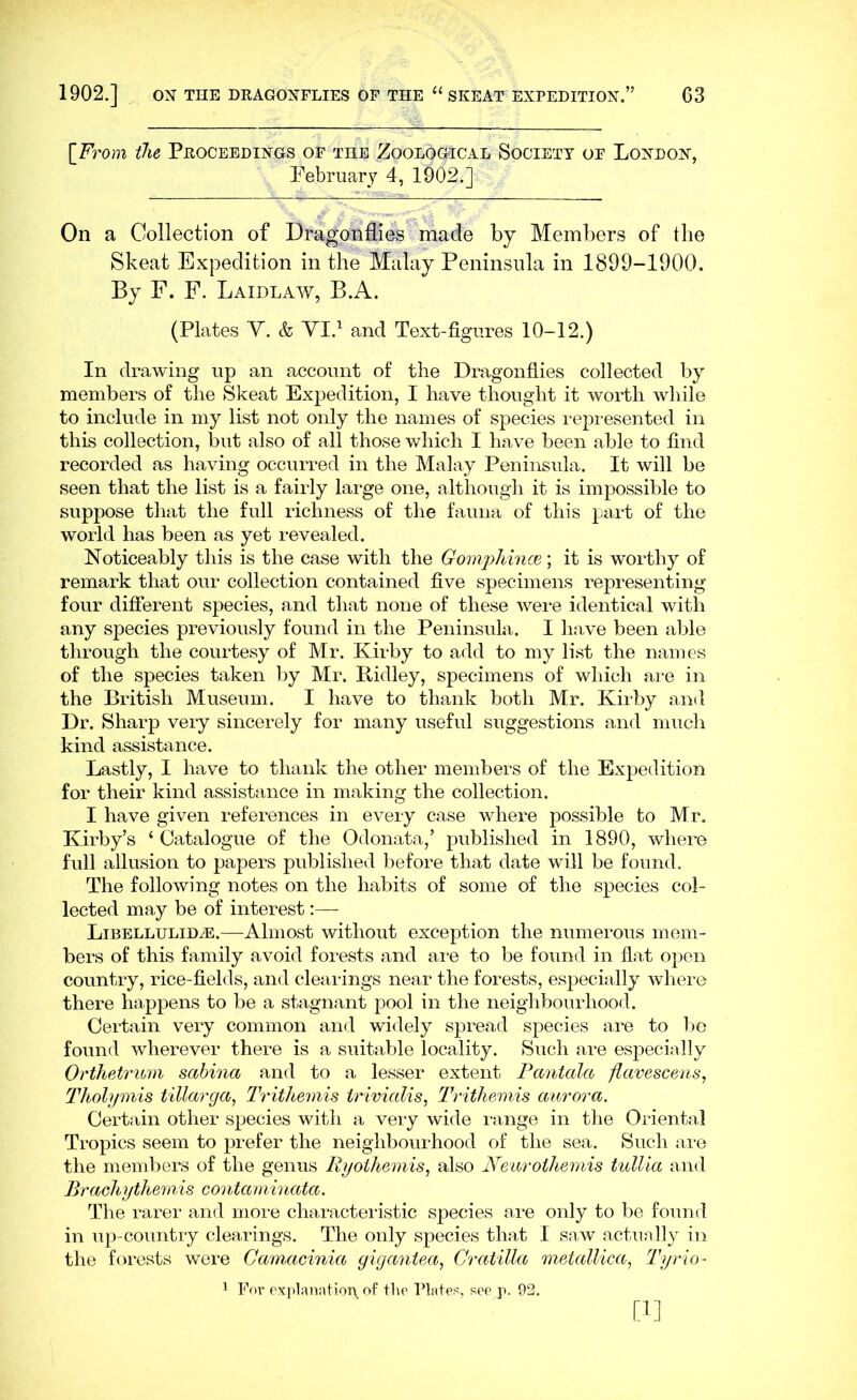 [From iJie Proceedings of the Zoological Society of London, February 4, 1902.] On a Collection of Dragonflies made by Members of the Skeat Expedition in the Malay Peninsula in 1899-1900. By F. F. Laidlaw, B.A. (Plates Y. & YI.^ and Text-figures 10-12.) In drawing up an account of the Dragonflies collected by members of the Skeat Expedition, I have thought it worth while to include in my list not only the names of species repi-esented in this collection, but also of all those which I have been able to find recorded as having occurred in the Malay Peninsula. It will be seen that the list is a fairly large one, although it is im]30ssible to suppose that the full richness of the fauna of this part of the world has been as yet revealed. Noticeably this is the case with the Gomphince; it is worthy of remark that our collection contained five specimens representing four different species, and that none of these were identical with any species previously found in the Peninsula. I have been able through the courtesy of Mr. Kirby to add to my list the names of the species taken by Mr. Ridley, specimens of which are in the British Museum. I have to thank both Mr. Kirby and Dr. Sharp very sincerely for many useful suggestions and much kind assistance. Lastly, I have to thank the other members of the Expedition for their kind assistance in making the collection. I have given references in every case where possible to Mr. Kirby’s ‘ Catalogue of the Odonata,’ published in 1890, where full allusion to papers published before that date will be found. The following notes on the habits of some of the species col- lected may be of interest:— LiBELLULiDyE.—Aliiiost witliout exception the numerous mem- bers of this family avoid foi*ests and ai-e to be found in flat open country, rice-fields, and clearings near the forests, espechdly where there happens to be a stagnant pool in the neighbourhood. Certain very common and widely spread species are to be found wherever there is a suitable locality. Such are especially Orihetrwni sabina and to a lesser extent Fantala flavescens, Thohpnis tillarga, Tvitltemis irivialis, Trithemis aurora. Certain other species with a very wide i-ange in the Oriental Tropics seem to prefer the neighbourhood of the sea. Such are the membei^s of the genus Ryothemis, also Ye'wrothemis tullia and Brachythemis contanlinata. The rarer and more characteristic species are only to be found in up-country clearings. The only species that I saw actually in the forests were Camacinia gigantea, Cratilla metallica, Tyrio- ' For oxplaniitiory. tho Plates, see p. 92. [1]