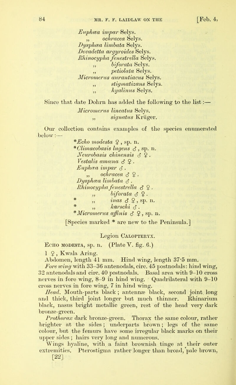 Euphcea impar Selys. ,, ochracea Selys. DysphcBa limbata Selys. Devadetta argyroides Selys. Rhinocypha fenestrella Selys. ,, hiforata Selys. „ petiolata Selys. Micromerus aurantiacus Selys. ,, stiginatizans Selys. ,, hyalinus Selys. Since that date Dohrn has added the following to the list:— Micromerus lineatus Selys. ,, signatus Krliger. Our collection contains examples of the species enumerated below:— ^Echo modesta 5 , sp. n. *Climacohasis lugens d , sp. n. jVeurobasis cliinensis S 2 • Vestalis amoena d 2 • Euphcea impar d • ,, ochracea d 2 • Dysphcea limbata d • Rhinocypha fenestrella d 2 • ,, biforata d 2 • * „ inas cT $ , sp. n, * ,, karschi d • ^Micromerus affinis d $» sp. n. [Species marked * are new to the Peninsula.] Legion Oalopteryx. Echo modesta, sp. n. (Plate Y. fig. 6.) 1 5 » Kwala Aring. Abdomen, length 41 mm. Hind wing, length 37*5 mm. Eore wing with 33-36 antenodals, circ. 45 postnodals: hind wing, 32 antenodals and circ. 40 postnodals. Basal area with 9-10 cross nerves in fore wing, 8-9 in hind wing. Quadrilateral with 9-10 cross nerves in fore wing, 7 in hind wing. Head. Mouth-parts black ; antennas black, second joint, long and thick, third joint longer but much thinner. Bhinarium black, nasus bright metallic green, rest of the head very dark bronze-green. Prothorax dark bronze-green. Thorax the same colour, rather brighter at the sides; underparts brown; legs of the same colour, but the femurs have some irregular black marks on their upper sides ; hairs very long and numerous. Wings hyaline, with a faint brownish tinge at their outer extremities. Pterostigma rather longer than broad, *pale brown, [22]