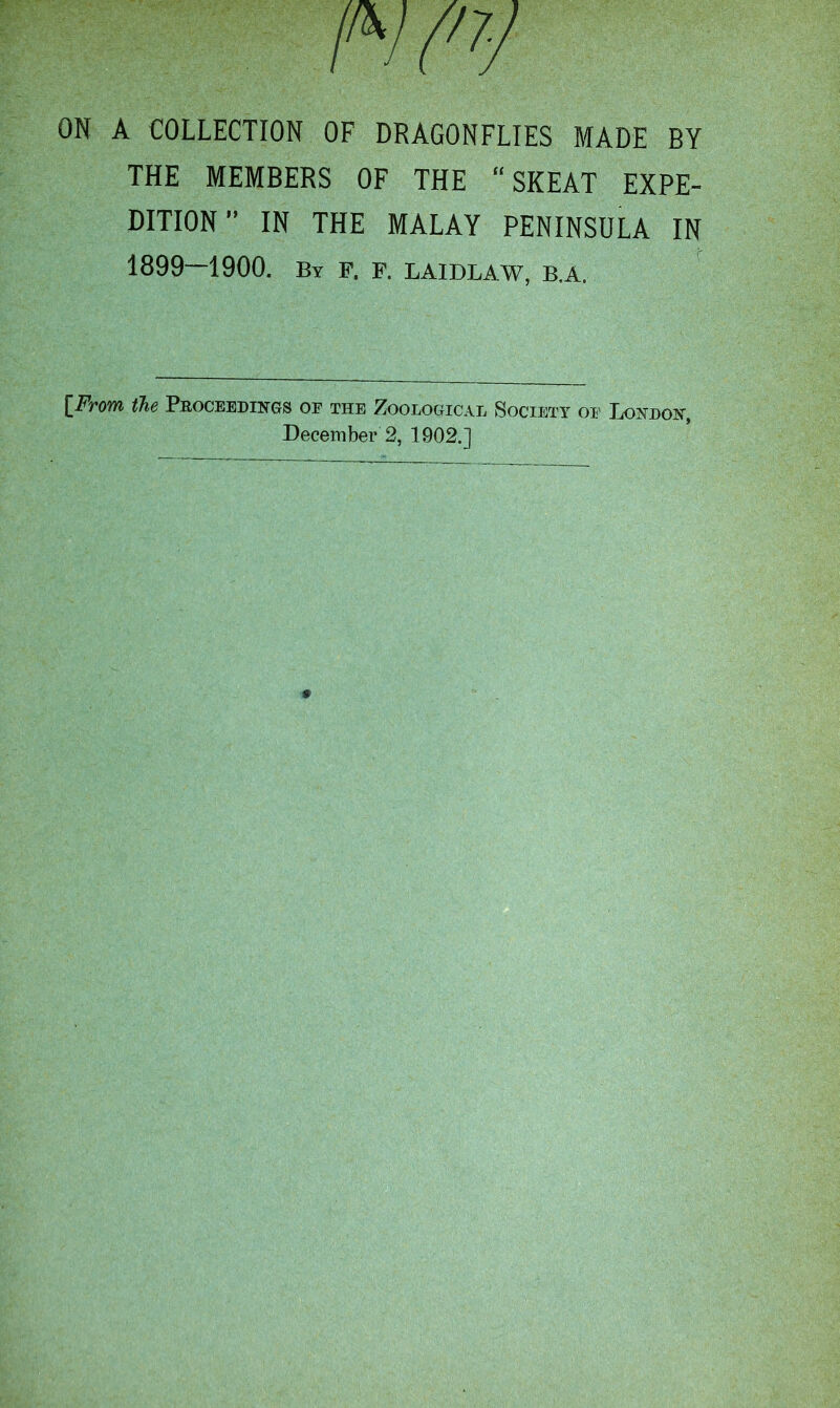 ON A COLLECTION OF DRAGONFLIES MADE BY THE MEMBERS OF THE “SKEAT EXPE- DITION” IN THE MALAY PENINSULA IN 1899—1900. By F. F. LAIDLAW, B.A. [From the Proceedings or the Zoological Society or London, December 2, 1902.]