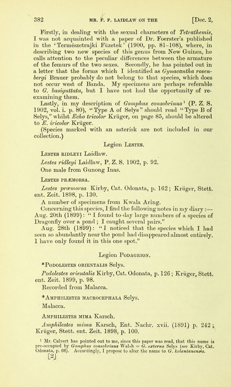 Firstly, in dealing with the sexual characters of Tetrathemis, I was not acquainted with a paper of Dr. Foerster’s published in the ‘ Termeszetrajki Fiizetek’ (1900, pp. 81-108), where, in describing two new species of this genus from New Guinea, he calls attention to the peculiar differences between the armature of the femurs of the two sexes. Secondly, he has pointed out in a letter that the forms which I identified as Gynacantha rosen- hergi Brauer probably do not belong to that species, which does not occur west of Banda. My specimens are perhaps referable to G. hasiguttata, but I have not had the opportunity of re- examining them. Lastly, in my description of Gomphus consohrinus ^ (P. Z. S. 1902, vol. i. p. 80), “Type A of Selys” should read “Type B of Selys,” whilst Echo tricolor Kruger, on page 85, should be altered to E. iricolor Kruger. (Species marked with an asterisk are not included in our collection.) Legion Lestes. Lestes RIDLEY I Laidlaw. Lestes ridleyi Laidlaw, P. Z. S. 1902, p. 92. One male from Gunong Inas. Lestes PRiEMORSA. Lestes p'oemorsa Kirby, Cat. Odonata, p. 162; Kriiger, Stett. ent. Zeit. 1898, p. 130. A number of specimens from Kwala Aring. Concerning this species, I find the following notes in my diary :— Aug. 20th (1899): “ I found to-day large numbers of a species of Dragonfly over a pond ; I caught several pairs.” Aug. 28th (1899) : “ I noticed that the species which I had seen so abundantly near the pond had disappeared almost entirely. I have only found it in this one spot.” Legion Podagrion. *PoDOLESTES ORIENTALIS SelyS. Podolestes orientalis Kirby, Cat. Odonata, p. 126 ; Kruger, Stett. ent. Zeit. 1899, p. 98. Recorded from Malacca. *Amphilestes macrocephala Selys. Malacca. Amphilestes MIMA Karsch. Amphilestes mima Karsch, Ent. Nachr. xvii. (1891) p. 242 * Kruger, Stetti ent. Zeit. 1898, p. 100. 1 Mr. Calvert has pointed out to me, since this paper was read, that this name is pre-occupied by Gomphus consohrinus Walsh = G. externa Selys (see Kirbj^ Cat. Odonata, p. 66). Accordingly, 1 propose to alter the name to G. kelantanensis.